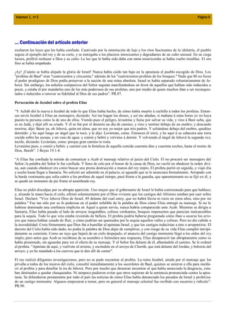 Volumen 1, nº 2                                                                                                            Página 9




... Continuación del artículo anterior
exaltaron las leyes que les había confiado. Cautivado por la ostentación de lujo y los ritos fascinantes de la idolatría, el pueblo
seguía el ejemplo del rey y de su corte, y se entregaba a los placeres intoxicantes y degradantes de un culto sensual. En su ciega
locura, prefirió rechazar a Dios y su culto. La luz que le había sido daba con tanta misericordia se había vuelto tinieblas. El oro
fino se había empañado.

¡Ay! ¡Cuánto se había alejado la gloria de Israel! Nunca había caído tan bajo en la apostasía el pueblo escogido de Dios. Los
"profetas de Baal" eran "cuatrocientos y cincuenta," además de los "cuatrocientos profetas de los bosques." Nada que 86 no fuese
el poder prodigioso de Dios podía preservar a la nación de una ruina absoluta. Israel se había separado voluntariamente de Je-
hová. Sin embargo, los anhelos compasivos del Señor seguían manifestándose en favor de aquellos que habían sido inducidos a
pecar, y estaba él por mandarles uno de los más poderosos de sus profetas, uno por medio de quien muchos iban a ser reconquis-
tados e inducidos a renovar su fidelidad al Dios de sus padres”. PR.87.

Persecución de Jezabel sobre el profeta Elías

“Y Achâb dió la nueva á Jezabel de todo lo que Elías había hecho, de cómo había muerto á cuchillo á todos los profetas. Enton-
ces envió Jezabel á Elías un mensajero, diciendo: Así me hagan los dioses, y así me añadan, si mañana á estas horas yo no haya
puesto tu persona como la de uno de ellos. Viendo pues el peligro, levantóse y fuése por salvar su vida, y vino á Beer-seba, que
es en Judá, y dejó allí su criado. Y él se fué por el desierto un día de camino, y vino y sentóse debajo de un enebro; y deseando
morirse, dijo: Baste ya, oh Jehová, quita mi alma; que no soy yo mejor que mis padres. Y echándose debajo del enebro, quedóse
dormido: y he aquí luego un ángel que le tocó, y le dijo: Levántate, come. Entonces él miró, y he aquí á su cabecera una torta
cocida sobre las ascuas, y un vaso de agua: y comió y bebió y volvióse á dormir. Y volviendo el ángel de Jehová la segunda vez,
tocóle, diciendo: Levántate, come: porque gran camino te resta.
Levantóse pues, y comió y bebió; y caminó con la fortaleza de aquella comida cuarenta días y cuarenta noches, hasta el monte de
Dios, Horeb”. 1 Reyes 19.1-8.

“A Elías fue confiada la misión de comunicar a Acab el mensaje relativo al juicio del Cielo. El no procuró ser mensajero del
Señor; la palabra del Señor le fue confiada. Y lleno de celo por el honor de la causa de Dios, no vaciló en obedecer la orden divi-
na, aun cuando obedecer era como buscar una presta destrucción a manos del rey impío. El profeta partió en seguida, y viajó día
y noche hasta llegar a Samaria. No solicitó ser admitido en el palacio, ni aguardó que se le anunciara formalmente. Arropado con
la burda vestimenta que solía cubrir a los profetas de aquel tiempo, pasó frente a la guardia, que aparentemente no se fijó en él, y
se quedó un momento de pie frente al asombrado rey.

Elías no pidió disculpas por su abrupta aparición. Uno mayor que el gobernante de Israel le había comisionado para que hablase;
y, alzando la mano hacia el cielo, afirmó solemnemente por el Dios viviente que los castigos del Altísimo estaban por caer sobre
Israel. Declaró: "Vive Jehová Dios de Israel, 89 delante del cual estoy, que no habrá lluvia ni rocío en estos años, sino por mi
palabra." Fue tan sólo por su fe poderosa en el poder infalible de la palabra de Dios cómo Elías entregó su mensaje. Si no le
hubiese dominado una confianza implícita en Aquel a quien servía, nunca habría comparecido ante Acab. Mientras se dirigía a
Samaria, Elías había pasado al lado de arroyos inagotables, colinas verdeantes, bosques imponentes que parecían inalcanzables
para la sequía. Todo lo que veía estaba revestido de belleza. El profeta podría haberse preguntado cómo iban a secarse los arro-
yos que nunca habían cesado de fluir, y cómo podrían ser quemados por la sequía aquellos valles y colinas. Pero no dio cabida a
la incredulidad. Creía firmemente que Dios iba a humillar al apóstata Israel, y que los castigos inducirían a éste a arrepentirse. El
decreto del Cielo había sido dado; no podía la palabra de Dios dejar de cumplirse; y con riesgo de su vida Elías cumplió intr épi-
damente su comisión. Como un rayo que bajará de un cielo despejado, el anuncio del castigo inminente llegó a los oídos del rey
impío; pero antes que Acab se recobrase de su asombro o formulara una respuesta, Elías desapareció tan abruptamente como se
había presentado, sin aguardar para ver el efecto de su mensaje. Y el Señor fue delante de él, allanándole el camino. Se le ordenó
al profeta: "Apártate de aquí, y vuélvete al oriente, y escóndete en el arroyo de Cherith, que está delante del Jordán; y beberás del
arroyo; y yo he mandado a los cuervos que te den allí de comer".

El rey realizó diligentes investigaciones, pero no se pudo encontrar al profeta. La reina Jezabel, airada por el mensaje que los
privaba a todos de los tesoros del cielo, consultó inmediatamente a los sacerdotes de Baal, quienes se unieron a ella para malde-
cir al profeta y para desafiar la ira de Jehová. Pero por mucho que desearan encontrar al que había anunciado la desgracia, esta-
ban destinados a quedar chasqueados. Ni tampoco pudieron evitar que otros supieran de la sentencia pronunciada contra la apos-
tasía. Se difundieron prestamente por todo el país las noticias de cómo Elías había denunciado los pecados de Israel y profetiza-
do un castigo inminente. Algunos empezaron a temer, pero en general el mensaje celestial fue recibido con escarnio y ridículo”.
PR.90.
 