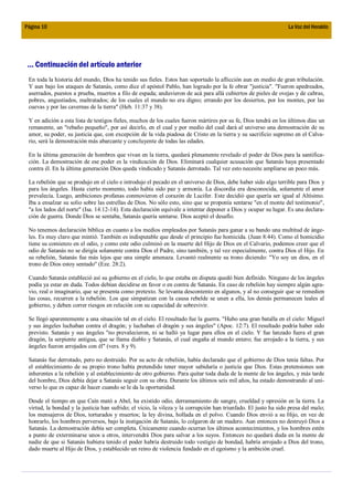 Página 10                                                                                                        La Voz del Heraldo




 ... Continuación del artículo anterior
 En toda la historia del mundo, Dios ha tenido sus fieles. Estos han soportado la aflicción aun en medio de gran tribulación.
 Y aun bajo los ataques de Satanás, como dice el apóstol Pablo, han logrado por la fe obrar "justicia". "Fueron apedreados,
 aserrados, puestos a prueba, muertos a filo de espada; anduvieron de acá para allá cubiertos de pieles de ovejas y de cabras,
 pobres, angustiados, maltratados; de los cuales el mundo no era digno; errando por los desiertos, por los montes, por las
 cuevas y por las cavernas de la tierra" (Heb. 11:37 y 38).

 Y en adición a esta lista de testigos fieles, muchos de los cuales fueron mártires por su fe, Dios tendrá en los últimos días un
 remanente, un "rebaño pequeño", por así decirlo, en el cual y por medio del cual dará al universo una demostración de su
 amor, su poder, su justicia que, con excepción de la vida piadosa de Cristo en la tierra y su sacrificio supremo en el Calva-
 rio, será la demostración más abarcante y concluyente de todas las edades.

 En la última generación de hombres que vivan en la tierra, quedará plenamente revelado el poder de Dios para la santifica-
 ción. La demostración de ese poder es la vindicación de Dios. Eliminará cualquier acusación que Satanás haya presentado
 contra él. En la última generación Dios queda vindicado y Satanás derrotado. Tal vez esto necesite ampliarse un poco más.

 La rebelión que se produjo en el cielo e introdujo el pecado en el universo de Dios, debe haber sido algo terrible para Dios y
 para los ángeles. Hasta cierto momento, todo había sido paz y armonía. La discordia era desconocida, solamente el amor
 prevalecía. Luego, ambiciones profanas conmovieron el corazón de Lucifer. Este decidió que quería ser igual al Altísimo.
 Iba a ensalzar su solio sobre las estrellas de Dios. No sólo esto, sino que se proponía sentarse "en el monte del testimonio",
 "a los lados del norte" (Isa. 14:12-14). Esta declaración equivale a intentar deponer a Dios y ocupar su lugar. Es una declara-
 ción de guerra. Donde Dios se sentaba, Satanás quería sentarse. Dios aceptó el desafío.

 No tenemos declaración bíblica en cuanto a los medios empleados por Satanás para ganar a su bando una multitud de ánge-
 les. Es muy claro que mintió. También es indisputable que desde el principio fue homicida. (Juan 8:44). Como el homicidio
 tiene su comienzo en el odio, y como este odio culminó en la muerte del Hijo de Dios en el Calvario, podemos creer que el
 odio de Satanás no se dirigía solamente contra Dios el Padre, sino también, y tal vez especialmente, contra Dios el Hijo. En
 su rebelión, Satanás fue más lejos que una simple amenaza. Levantó realmente su trono diciendo: "Yo soy un dios, en el
 trono de Dios estoy sentado" (Eze. 28:2).

 Cuando Satanás estableció así su gobierno en el cielo, lo que estaba en disputa quedó bien definido. Ninguno de los ángeles
 podía ya estar en duda. Todos debían decidirse en favor o en contra de Satanás. En caso de rebelión hay siempre algún agra-
 vio, real o imaginario, que se presenta como pretexto. Se levanta descontento en algunos, y al no conseguir que se remedien
 las cosas, recurren a la rebelión. Los que simpatizan con la causa rebelde se unen a ella, los demás permanecen leales al
 gobierno, y deben correr riesgos en relación con su capacidad de sobrevivir.

 Se llegó aparentemente a una situación tal en el cielo. El resultado fue la guerra. "Hubo una gran batalla en el cielo: Miguel
 y sus ángeles luchaban contra el dragón; y luchaban el dragón y sus ángeles" (Apoc. 12:7). El resultado podría haber sido
 previsto. Satanás y sus ángeles "no prevalecieron, ni se halló ya lugar para ellos en el cielo. Y fue lanzado fuera el gran
 dragón, la serpiente antigua, que se llama diablo y Satanás, el cual engaña al mundo entero; fue arrojado a la tierra, y sus
 ángeles fueron arrojados con él" (vers. 8 y 9).

 Satanás fue derrotado, pero no destruido. Por su acto de rebelión, había declarado que el gobierno de Dios tenía faltas. Por
 el establecimiento de su propio trono había pretendido tener mayor sabiduría o justicia que Dios. Estas pretensiones son
 inherentes a la rebelión y al establecimiento de otro gobierno. Para quitar toda duda de la mente de los ángeles, y más tarde
 del hombre, Dios debía dejar a Satanás seguir con su obra. Durante los últimos seis mil años, ha estado demostrando al uni-
 verso lo que es capaz de hacer cuando se le da la oportunidad.

 Desde el tiempo en que Caín mató a Abel, ha existido odio, derramamiento de sangre, crueldad y opresión en la tierra. La
 virtud, la bondad y la justicia han sufrido; el vicio, la vileza y la corrupción han triunfado. El justo ha sido presa del malo;
 los mensajeros de Dios, torturados y muertos; la ley divina, hollada en el polvo. Cuando Dios envió a su Hijo, en vez de
 honrarlo, los hombres perversos, bajo la instigación de Satanás, lo colgaron de un madero. Aun entonces no destruyó Dios a
 Satanás. La demostración debía ser completa. Únicamente cuando ocurran los últimos acontecimientos, y los hombres estén
 a punto de exterminarse unos a otros, intervendrá Dios para salvar a los suyos. Entonces no quedará duda en la mente de
 nadie de que si Satanás hubiera tenido el poder habría destruido todo vestigio de bondad, habría arrojado a Dios del trono,
 dado muerte al Hijo de Dios, y establecido un reino de violencia fundado en el egoísmo y la ambición cruel.
 