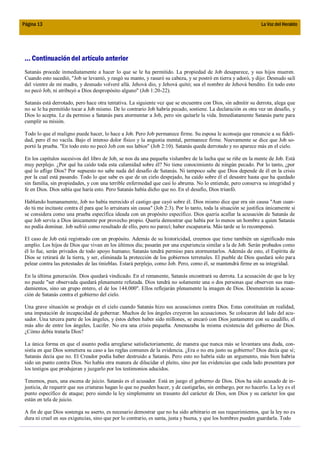 Página 13                                                                                                          La Voz del Heraldo




 ... Continuación del artículo anterior
 Satanás procede inmediatamente a hacer lo que se le ha permitido. La propiedad de Job desaparece, y sus hijos mueren.
 Cuando esto sucedió, "Job se levantó, y rasgó su manto, y rasuró su cabeza, y se postró en tierra y adoró, y dijo: Desnudo salí
 del vientre de mi madre, y desnudo volveré allá. Jehová dio, y Jehová quitó; sea el nombre de Jehová bendito. En todo esto
 no pecó Job, ni atribuyó a Dios despropósito alguno" (Job 1:20-22).

 Satanás está derrotado, pero hace otra tentativa. La siguiente vez que se encuentra con Dios, sin admitir su derrota, alega que
 no se le ha permitido tocar a Job mismo. De lo contrario Job habría pecado, sostiene. La declaración es otra vez un desafío, y
 Dios lo acepta. Le da permiso a Satanás para atormentar a Job, pero sin quitarle la vida. Inmediatamente Satanás parte para
 cumplir su misión.

 Todo lo que el maligno puede hacer, lo hace a Job. Pero Job permanece firme. Su esposa le aconseja que renuncie a su fideli-
 dad, pero él no vacila. Bajo el intenso dolor físico y la angustia mental, permanece firme. Nuevamente se dice que Job so-
 portó la prueba. "En todo esto no pecó Job con sus labios" (Job 2:10). Satanás queda derrotado y no aparece más en el cielo.

 En los capítulos sucesivos del libro de Job, se nos da una pequeña vislumbre de la lucha que se riñe en la mente de Job. Está
 muy perplejo. ¿Por qué ha caído toda esta calamidad sobre él? No tiene conocimiento de ningún pecado. Por lo tanto, ¿por
 qué lo aflige Dios? Por supuesto no sabe nada del desafío de Satanás. Ni tampoco sabe que Dios depende de él en la crisis
 por la cual está pasando. Todo lo que sabe es que de un cielo despejado, ha caído sobre él el desastre hasta que ha quedado
 sin familia, sin propiedades, y con una terrible enfermedad que casi lo abruma. No lo entiende, pero conserva su integridad y
 fe en Dios. Dios sabía que haría esto. Pero Satanás había dicho que no. En el desafío, Dios triunfó.

 Hablando humanamente, Job no había merecido el castigo que cayó sobre él. Dios mismo dice que era sin causa "Aun cuan-
 do tú me incitaste contra él para que lo arruinara sin causa" (Job 2:3). Por lo tanto, toda la situación se justifica únicamente si
 se considera como una prueba específica ideada con un propósito específico. Dios quería acallar la acusación de Satanás de
 que Job servía a Dios únicamente por provecho propio. Quería demostrar que había por lo menos un hombre a quien Satanás
 no podía dominar. Job sufrió como resultado de ello, pero no parecí; haber escapatoria. Más tarde se lo recompensó.

 El caso de Job está registrado con un propósito. Además de su historicidad, creemos que tiene también un significado más
 amplio. Los hijos de Dios que vivan en los últimos día; pasarán por una experiencia similar a la de Job. Serán probados como
 él lo fue, serán privados de todo apoyo humano; Satanás tendrá permiso para atormentarlos. Además de esto, el Espíritu de
 Dios se retirará de la tierra, y ser, eliminada la protección de los gobiernos terrenales. El pueble de Dios quedará solo para
 pelear contra las potestades de las tinieblas. Estará perplejo, como Job. Pero, como él, se mantendrá firme en su integridad.

 En la última generación. Dios quedará vindicado. En el remanente, Satanás encontrará su derrota. La acusación de que la ley
 no puede "ser observada quedará plenamente refutada. Dios tendrá no solamente una o dos personas que observen sus man-
 damientos, sino un grupo entero, el de los 144.000". Ellos reflejarán plenamente la imagen de Dios. Desmentirán la acusa-
 ción de Satanás contra el gobierno del cielo.

 Una grave situación se produjo en el cielo cuando Satanás hizo sus acusaciones contra Dios. Estas constituían en realidad,
 una imputación de incapacidad de gobernar. Muchos de los ángeles creyeron las acusaciones. Se colocaron del lado del acu-
 sador. Una tercera parte de los ángeles, y éstos deben haber sido millones, se encaró con Dios juntamente con su caudillo, el
 más alto de entre los ángeles, Lucifer. No era una crisis pequeña. Amenazaba la misma existencia del gobierno de Dios.
 ¿Cómo debía tratarla Dios?

 La única forma en que el asunto podía arreglarse satisfactoriamente, de manera que nunca más se levantara una duda, con-
 sistía en que Dios sometiera su caso a las reglas comunes de la evidencia. ¿Era o no era justo su gobierno? Dios decía que sí;
 Satanás decía que no. El Creador podía haber destruido a Satanás. Pero esto no habría sido un argumento, más bien habría
 sido un punto contra Dios. No había otra manera de dilucidar el pleito, sino por las evidencias que cada lado presentara por
 los testigos que produjeran y juzgarlo por los testimonios aducidos.

 Tenemos, pues, una escena de juicio. Satanás es el acusador. Está en juego el gobierno de Dios. Dios ha sido acusado de in-
 justicia, de requerir que sus criaturas hagan lo que no pueden hacer, y de castigarlas, sin embargo, por no hacerlo. La ley es el
 punto específico de ataque; pero siendo la ley simplemente un trasunto del carácter de Dios, son Dios y su carácter los que
 están en tela de juicio.

 A fin de que Dios sostenga su aserto, es necesario demostrar que no ha sido arbitrario en sus requerimientos, que la ley no es
 dura ni cruel en sus exigencias, sino que por lo contrario, es santa, justa y buena, y que los hombres pueden guardarla. Todo
 