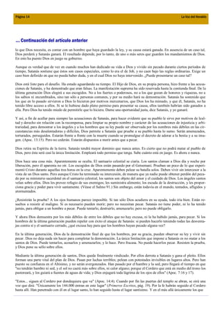 Página 14                                                                                                        La Voz del Heraldo




... Continuación del artículo anterior
lo que Dios necesita, es contar con un hombre que haya guardado la ley, y su causa estará ganada. En ausencia de un caso tal,
Dios perderá y Satanás ganará. El resultado depende, por lo tanto, de uno o más seres que guarden los mandamientos de Dios.
En esto ha puesto Dios en juego su gobierno.

Aunque es verdad que de vez en cuando muchos han dedicado su vida a Dios y vivido sin pecado durante ciertos períodos de
tiempo, Satanás sostiene que éstos son casos especiales, como lo era el de Job, y no caen bajo las reglas ordinarias. Exige un
caso bien definido en que no pueda haber duda, y en el cual Dios no haya intervenido. ¿Puede presentarse un caso tal?

Dios está listo para el desafío. Ha estado aguardando su tiempo. El Hijo de Dios, en su propia persona, hizo frente a las acusa-
ciones de Satanás, y ha demostrado que eran falsas. La manifestación suprema ha sido reservada hasta la contienda final. De la
última generación Dios elegirá a sus escogidos. No a los fuertes o poderosos, no a los que gozan de honores y riquezas, no a
los sabios ni encumbrados, sino tan sólo a personas comunes, y por su medio hará su demostración. Satanás ha sostenido que
los que en lo pasado sirvieron a Dios lo hicieron por motivos mercenarios, que Dios los ha mimado, y que él, Satanás, no ha
tenido libre acceso a ellos. Si se le hubiese dado pleno permiso para presentar su causa, ellos también habrían sido ganados a
ella. Pero Dios ha tenido miedo de permitirle que lo hiciera. Dame una oportunidad justa, dice Satanás, y yo ganaré.

Y así, a fin de acallar para siempre las acusaciones de Satanás, para hacer evidente que su pueblo le sirve por motivos de leal-
tad y derecho sin relación con la recompensa, para limpiar su propio nombre y carácter de las acusaciones de injusticia y arbi-
trariedad, para demostrar a los ángeles y a los hombres que su ley puede ser observada por los nombres más débiles en las cir-
cunstancias más desalentadoras y difíciles, Dios permite a Satanás que pruebe a su pueblo hasta lo sumo. Serán amenazados,
torturados, perseguidos. Estarán frente a frente con la muerte cuando se promulgue el decreto de adorar a la bestia y a su ima-
gen. (Apoc. 13:15). Pero no cederán. Estarán dispuestos a morir antes que a pecar.

Dios retira su Espíritu de la tierra. Satanás tendrá mayor dominio que nunca antes. Es cierto que no podrá matar al pueblo de
Dios, pero ésta será casi la única limitación. Empleará todo permiso que tenga. Sabe cuánto está en juego. Es ahora o nunca.

Dios hace una cosa más. Aparentemente se oculta. El santuario celestial se ciaría. Los santos claman a Dios día y noche por
liberación, pero él aparenta no oír. Los escogidos de Dios están pasando por el Getsemaní. Prueban un poco de lo que experi-
mentó Cristo durante aquellas tres horas en la cruz. Aparentemente deben pelear su batalla solos. Deben vivir sin intercesor a la
vista de un Dios santo. Pero aunque Cristo ha terminado su intercesión, de manera que ya nadie puede obtener perdón del peca-
do por su ministerio sacerdotal en el santuario celestial, los santos son objeto del amor y el cuidado de Dios. Los ángeles santos
velan sobre ellos. Dios les provee refugio de sus enemigos; les suministra alimento; los escuda de la destrucción, y les propor-
ciona gracia y poder para vivir santamente. (Véase el Salmo 91.) Sin embargo, están todavía en el mundo, tentados, afligidos y
atormentados.

¿Resistirán la prueba? A los ojos humanos parece imposible. Si tan sólo Dios acudiera en su ayuda, todo iría bien. Están re-
sueltos a resistir al maligno. Si es necesario pueden morir; pero no necesitan pecar. Satanás no tiene poder, ni lo ha tenido
jamás, para obligar a un hombre a pecar. Puede tentarlo, destruirlo, amenazarlo; pero no puede obligarlo.

Y ahora Dios demuestra por los más débiles de entre los débiles que no hay excusa, ni la ha habido jamás, para pecar. Si los
hombres de la última generación pueden repeler con éxito el ataque de Satanás: si pueden hacerlo teniendo todas las desventa-
jas contra sí y el santuario cerrado, ¿qué excusa hay para que los hombres hayan pecado alguna vez?

En la última generación, Dios da la demostración final de que los hombres, por su gracia, pueden observar su ley y vivir sin
pecar. Dios no deja nada sin hacer para completar la demostración. La única limitación que impone a Satanás es no matar a los
santos de Dios. Puede tentarlos, acosarlos y amenazarlos; y lo hace. Pero fracasa. No puede hacerlos pecar. Resisten la prueba,
y Dios pone su sello sobre ellos.

Mediante la última generación de santos, Dios queda finalmente vindicado. Por ellos derrota a Satanás y gana el pleito. Ellos
forman una parte vital del plan de Dios. Pasan por luchas terribles; pelean con potestades invisibles en lugares altos. Pero han
puesto su confianza en el Altísimo, y no serán avergonzados. Han pasado por el hambre y la sed, pero llegará el tiempo en que
"no tendrán hambre ni sed, y el sol no caerá más sobre ellos, ni calor alguno; porque el Cordero que está en medio del trono los
pastoreará, y los guiará a fuentes de aguas de vida; y Dios enjugará toda lágrima de los ojos de ellos" (Apoc. 7:16 y 17).

"Estos... siguen al Cordero por dondequiera que va" (Apoc. 14:4). Cuando por fin las puertas del templo se abran, se oirá una
voz que dirá: "Únicamente los 144.000 entran en este lugar" (Primeros Escritos, pág. 19). Por la fe habrán seguido al Cordero
hasta allí. Han penetrado con él en el lugar santo, lo han seguido hasta el lugar santísimo. Y en el más allá únicamente los que
 