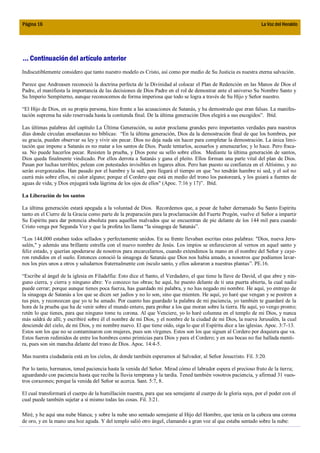 Página 16                                                                                                         La Voz del Heraldo




... Continuación del artículo anterior
Indiscutiblemente considero que tanto nuestro modelo es Cristo, así como por medio de Su Justicia es nuestra eterna salvación.

Parece que Andreasen reconoció la doctrina perfecta de la Divinidad al colocar el Plan de Redención en las Manos de Dios el
Padre, el manifiesta la importancia de las decisiones de Dios Padre en el rol de demostrar ante el universo Su Nombre Santo y
Su Imperio Sempiterno, aunque reconocemos de forma imperiosa que todo se logra a través de Su Hijo y Señor nuestro.

“El Hijo de Dios, en su propia persona, hizo frente a las acusaciones de Satanás, y ha demostrado que eran falsas. La manifes-
tación suprema ha sido reservada hasta la contienda final. De la última generación Dios elegirá a sus escogidos”. Ibíd.

Las últimas palabras del capítulo La Última Generación, su autor proclama grandes pero importantes verdades para nuestros
días donde circulan enseñanzas no bíblicas: “En la última generación, Dios da la demostración final de que los hombres, por
su gracia, pueden observar su ley y vivir sin pecar. Dios no deja nada sin hacer para completar la demostración. La única limi-
tación que impone a Satanás es no matar a los santos de Dios. Puede tentarlos, acosarlos y amenazarlos; y lo hace. Pero fraca-
sa. No puede hacerlos pecar. Resisten la prueba, y Dios pone su sello sobre ellos. Mediante la última generación de santos,
Dios queda finalmente vindicado. Por ellos derrota a Satanás y gana el pleito. Ellos forman una parte vital del plan de Dios.
Pasan por luchas terribles; pelean con potestades invisibles en lugares altos. Pero han puesto su confianza en el Altísimo, y no
serán avergonzados. Han pasado por el hambre y la sed, pero llegará el tiempo en que "no tendrán hambre ni sed, y el sol no
caerá más sobre ellos, ni calor alguno; porque el Cordero que está en medio del trono los pastoreará, y los guiará a fuentes de
aguas de vida; y Dios enjugará toda lágrima de los ojos de ellos" (Apoc. 7:16 y 17)”. Ibíd.

La Liberación de los santos

La última generación estará apegada a la voluntad de Dios. Recordemos que, a pesar de haber derramado Su Santo Espíritu
tanto en el Cierre de la Gracia como parte de la preparación para la proclamación del Fuerte Pregón, vuelve el Señor a impartir
Su Espíritu para dar potencia absoluta para aquellos malvados que se encuentran de pie delante de los 144 mil para cuando
Cristo venga por Segunda Vez y que la profeta les llama “la sinagoga de Satanás”.

“Los 144,000 estaban todos sellados y perfectamente unidos. En su frente llevaban escritas estas palabras: "Dios, nueva Jeru-
salén," y además una brillante estrella con el nuevo nombre de Jesús. Los impíos se enfurecieron al vernos en aquel santo y
feliz estado, y querían apoderarse de nosotros para encarcelarnos, cuando extendimos la mano en el nombre del Señor y caye-
ron rendidos en el suelo. Entonces conoció la sinagoga de Satanás que Dios nos había amado, a nosotros que podíamos lavar-
nos los pies unos a otros y saludarnos fraternalmente con ósculo santo, y ellos adoraron a nuestras plantas”. PE.16.

“Escribe al ángel de la iglesia en Filadelfia: Esto dice el Santo, el Verdadero, el que tiene la llave de David, el que abre y nin-
guno cierra, y cierra y ninguno abre: Yo conozco tus obras; he aquí, he puesto delante de ti una puerta abierta, la cual nadie
puede cerrar; porque aunque tienes poca fuerza, has guardado mi palabra, y no has negado mi nombre. He aquí, yo entrego de
la sinagoga de Satanás a los que se dicen ser judíos y no lo son, sino que mienten. He aquí, yo haré que vengan y se postren a
tus pies, y reconozcan que yo te he amado. Por cuanto has guardado la palabra de mi paciencia, yo también te guardaré de la
hora de la prueba que ha de venir sobre el mundo entero, para probar a los que moran sobre la tierra. He aquí, yo vengo pronto;
retén lo que tienes, para que ninguno tome tu corona. Al que Venciere, yo lo haré columna en el templo de mi Dios, y nunca
más saldrá de allí; y escribiré sobre él el nombre de mi Dios, y el nombre de la ciudad de mi Dios, la nueva Jerusalén, la cual
desciende del cielo, de mi Dios, y mi nombre nuevo. El que tiene oído, oiga lo que el Espíritu dice a las iglesias. Apoc. 3:7-13.
Estos son los que no se contaminaron con mujeres, pues son vírgenes. Estos son los que siguen al Cordero por doquiera que va.
Estos fueron redimidos de entre los hombres como primicias para Dios y para el Cordero; y en sus bocas no fue hallada menti-
ra, pues son sin mancha delante del trono de Dios. Apoc. 14:4-5.

Mas nuestra ciudadanía está en los cielos, de donde también esperamos al Salvador, al Señor Jesucristo. Fil. 3:20.

Por lo tanto, hermanos, tened paciencia hasta la venida del Señor. Mirad cómo el labrador espera el precioso fruto de la tierra;
aguardando con paciencia hasta que reciba la lluvia temprana y la tardía. Tened también vosotros paciencia, y afirmad 31 vues-
tros corazones; porque la venida del Señor se acerca. Sant. 5:7, 8.

El cual transformará el cuerpo de la humillación nuestra, para que sea semejante al cuerpo de la gloria suya, por el poder con el
cual puede también sujetar a sí mismo todas las cosas. Fil. 3:21.

Miré, y he aquí una nube blanca; y sobre la nube uno sentado semejante al Hijo del Hombre, que tenía en la cabeza una corona
de oro, y en la mano una hoz aguda. Y del templo salió otro ángel, clamando a gran voz al que estaba sentado sobre la nube:
 