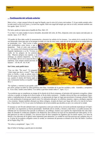 Página 17                                                                                                        La Voz del Heraldo




 ... Continuación del artículo anterior
 Mete tu hoz, y siega; porque la hora de segar ha llegado, pues la mies de la tierra está madura. Y el que estaba sentado sobre
 la nube metió su hoz en la tierra, y la tierra fue segada. Salió otro ángel del templo que está en el cielo, teniendo también una
 hoz aguda. Apoc. 14:14-17.

 Por tanto, queda un reposo para el pueblo de Dios. Heb. 4:9.
 Y yo Juan vi la santa ciudad, la nueva Jerusalén, descender del cielo, de Dios, dispuesta como una esposa ataviada para su
 marido. Apoc. 21:2”. PE.27.

 “El pueblo de Dios debe recibir la amonestación y discernir las señales de los tiempos. Las señales de la venida de Cristo
 son demasiado claras para que se las pongan en duda; en vista de estas cosas, cada uno de los que profesan la verdad debe ser
 un predicador vivo. Dios invita a todos,
 tanto predicadores como laicos, a que se
 despierten. Todo el cielo está conmovi-
 do. Las escenas de la historia terrenal están
 llegando rápidamente a su fin. Vivimos en
 medio de los peligros de los postreros
 días. Mayores peligros nos esperan, y sin
 embargo, no estamos despiertos. La falta
 de actividad y fervor en la causa de Dios es
 espantosa. Este estupor mortal proviene de
 Satanás”. 1JT.88, 89. SC.47,48.

 Sin Cristo, nada podéis hacer

 “Una voz dijo: "Da voces". Yo pregunté:
 "¿Qué tengo que decir a voces?" "Que toda
 carne es hierba, y toda su gloria como la
 flor del campo, La hierba se seca y la flor se
 cae, cuando el aliento del Eterno sopla en
 ella. Ciertamente hierba es el pueblo” Isaías
 40.6, 7.

 “Sé vigilante, y reanima lo que queda y está
 por morir; porque no hallé tus obras perfectas ante Dios. Acuérdate de lo que has recibido y oído. Guárdalo, y arrepiénte-
 te. Si no velas, vendré como ladrón, Y no sabrás a qué hora vendré sobre ti”. Apoc. 3.2, 3.

 “Las profecías que se cumplieron en tiempo de la efusión de la lluvia temprana, al principio del ministerio evangélico, deben
 volverse a cumplir en tiempo de la lluvia tardía, al fin de dicho ministerio…Vendrán siervos de Dios con semblantes ilumi-
 nados y resplandecientes de santa consagración, y se apresurarán de lugar en lugar para proclamar el mensaje celestial. Miles
 de voces predicarán el mensaje por toda la tierra. Se realizarán mila-gros, los enfermos sanarán y signos y prodigios seguirán
 a los creyentes. Satanás también efectuará sus falsos milagros, al punto de hacer caer fuego del ciclo a la vista de los hom-
 bres. (Apocalipsis 13:13). Es así como los habitantes de la tierra tendrán que decidirse en pro o en contra de la verdad.

 El mensaje no será llevado adelante tanto con argumentos como por medio de la convicción profunda inspirada por el Espíri-
 tu de Dios. Los argumentos ya fueron presentados. Sembrada está la semilla, y brotará y dará frutos. Las publi-caciones dis-
 tribuidas por los misioneros han ejercido su influencia; sin embargo, muchos cuyo espíritu fue impresionado han sido impe-
 didos de entender la verdad por completo o de obedecerla. Pero entonces los rayos de luz penetrarán por todas partes, la ver-
 dad aparecerá en toda su claridad, y los sinceros hijos de Dios romperán las ligaduras que los tenían sujetos. Los lazos de
 familia y las relaciones de la iglesia serán impotentes para detenerlos. La verdad les será más preciosa que cualquier otra co-
 sa. A pesar de los poderes coligados contra la verdad, un sinnúmero de personas se alistará en las filas del Señor. Conflicto
 de los Siglos (Pág. 670.

 “Sé celoso y arrepiéntete”. Apoc. 3.19.

 Que el Señor le bendiga y guarde para la eternidad.
 