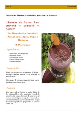 Página 18                                                   La Voz del Heraldo




 Recetas de Plantas Medicinales. Por: María A. Villalobos


 Licuados de frutas: Para
 prevenir y combatir el
 Cáncer
   De Remolacha (betabel),
   Zanahoria, Apio, Papa y
          Rábano
              2 Porciones
 Ingredientes

     1 remolacha (betabel) picada
     1 zanahoria picada
     1 tallo de apio picado
     ½ papa pequeña picada
     1 rábano pequeño



 Preparación
 Pasar los vegetales por el extractor de jugos y
 tomarlo en seguida, si queda espeso se agregar un
 poco de agua.

 Si se carece de extractor se pueden licuar los ve-
 getales con una taza de agua.


 Función

 Este jugo ayuda a eliminar la acción dañina de
 los radicales libres sobre las células, evitando la
 aparición del cáncer. Estimula de esta forma el
 sistema inmunológico. El jugo debe tomarse fres-
 co inmediatamente después de elaborarlo, porque
 la zanahoria pierde sus propiedades al contacto
 con la luz.
 