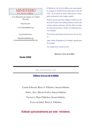 El Ministerio A la Luz de la Biblia, tiene como propósi-
                                                   to, pregonar la Verdad Presente dado desde lo Alto del
                                                   Cielo. Por la Gracia de nuestro Señor Jesús, es entre-
                                                   gado a toda nación, tribu, lengua y pueblo.
¡Un Ministerio que profesa la Verdad
              Presente!                            Estamos gustosos que Dios bendiga al mundo por me-
                                                   dio de Su Verdad, ésta no debe permanecer oculta como
            Dirección web:
                                                   si tuviese algo por qué temer, más bien, debe ser exalta-
       www.alaluzdelabiblia.org                    da como joyas preciosas y lucida a un mundo que pere-
                                                   ce en tinieblas.

          Correos electrónicos:                    Por lo tanto, desde ahora usted tiene una cita con Cris-
                                                   to!
        alb@alaluzdelabiblia.org
  correspondencia@alaluzdelabiblia.org             ¡Que el Señor Todopoderoso les bendiga y guarde para
                                                   la eternidad!

                                                   Nos complacemos en poder servirle.



                                                               Ministerio A la Luz de la Biblia

           Desde 2006




                                     WWW. ALALUZDELABIBLIA .ORG



                                  Editora A la Luz de la Biblia



               Comité Editorial: María A. Villalobos, Samuel Saldaña.

                    Editor, Arte y Diseño Gráfico: Samuel Saldaña.

                      Escritores: María Villalobos, Samuel Saldaña.

                           Temas de Salud: María A. Villalobos.



              Editado quincenalmente por este ministerio.
 