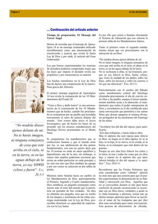 Página 2                                                                                                   La Voz del Heraldo




                           ... Continuación del artículo anterior
                           Tiempo de preparación: El Mensaje del            Es por ello que vemos a Satanás eliminando
                           Tercer Ángel                                     el Sistema de Adoración que nos exhorta la
                                                                            primera tabla de los Mandamientos Santos.
                           Hemos de recordar que el mensaje de Apoca-
                           lipsis 14 es un mensaje restaurador enfocado     Tanto el primero como el segundo manda-
                           increíblemente como una amonestación de          miento tienen que ver precisamente con la
                           misericordia y justicia que revela la Santa      adoración de un Dios:
                           Ley de Dios y por ende, el carácter del Gran
                           Gobernador.                                      “No tendrás dioses ajenos delante de mí.
                                                                            No te harás imagen, ni ninguna semejanza de
                           Los que hemos experimentados los sistemas        cosa que esté arriba en el cielo, ni abajo en la
                           de dictadura podemos comprender mejor que        tierra, ni en las aguas debajo de la tierra:
                           las leyes que impone el dictador revela sus      No te inclinarás á ellas, ni las honrarás; por-
                           propósitos y por consecuencia su carácter.       que yo soy Jehová tu Dios, fuerte, celoso,
                                                                            que visito la maldad de los padres sobre los
                           Los hechos manifiestos en la Ley de Dios         hijos, sobre los terceros y sobre los cuartos, á
                           han de darnos una comprensión de la maravi-      los que me aborrecen”. Éxo. 20.3-5.
                           llosa gracia del Altísimo.
                                                                            Particularmente con el cambio del Sábado
                           El primer mensaje angelical de Apocalipsis       como mandamiento central del Decálogo
                           14 nos revela la restauración de los 10 Man-     eliminaba precisamente el día de convite en-
                           damientos del Éxodo 20.                          tre Dios y Su pueblo, aunque el tercer manda-
                                                                            miento también acota a la adoración, el man-
                           “Teme a Dios y dadle honra” es una amones-       damiento que realza el poder omnipotente de
                           tación de la restauración de los 10 Manda-       Dios y recordatorio es el día establecido para
                           mientos que de hecho, cuando fue proclama-       santa convocación que permitiría a los santos
                           do se restauraron por un pueblo que heredaba     fieles que desean apegarse al sistema divino,
                           nuevamente el cetro de justicia delante del      ser protegidos de las asechanzas del Enemigo
                           mundo. Este evento daba inicio el Juicio         de las almas.
                           Investigativo que de hecho las bases de su
   “No tendrás dioses      proceder son los mismos mandamientos del         “Acordarte has del día del reposo, para santi-
ajenos delante de mí.      Decálogo Divino proclamados en el Monte          ficarlo:
                           Sinaí.                                            Seis días trabajarás, y harás toda tu obra;
  No te harás imagen,                                                       Mas el séptimo día será reposo para Jehová
                           Si comparamos los mandamientos que se            tu Dios: no hagas en él obra alguna, tú, ni tu
ni ninguna semejanza       confeccionó Satanás y que el mundo tiene         hijo, ni tu hija, ni tu siervo, ni tu criada, ni tu
      de cosa que esté     por ley, es una adulteración de dos puntos       bestia, ni tu extranjero que está dentro de tus
                           fundamentales, con esto no quiero decir que      puertas:
  arriba en el cielo, ni   las 10 normas no están en santo equilibrio y     Porque en seis días hizo Jehová los cielos y
 en la tierra, ni en las   dependientes una de la otra, sin embargo, si     la tierra, la mar y todas las cosas que en ellos
                           somos más amplios podremos encontrar que         hay, y reposó en el séptimo día: por tanto
    aguas debajo de la     existe un orden particular en cada precepto y    Jehová bendijo el día del reposo y lo santi-
                           no solo eso sino que Dios también las agrupa     ficó.”. Éxo. 20.8-11.
 tierra, yo soy YHWH       y por eso vemos su selección en dos tablas de
  celoso y fuerte”. Ex.    piedra.                                          Recordemos que las Fiestas Solemnes que
                                                                            eran consideradas como “sábados” (plural)
                  20.3-5   Mientras tanto Satanás hacía un cambio en        no eran más que una ocasión para que el pue-
                           los Mandamientos de Dios, particularmente        blo experimentara la demostración de su fide-
                           el Primero, Segundo y Cuarto mandamiento,        lidad y renovación con Dios. Aquellos que
                           Dios establecía un pequeño remanente como        no se convocaban durante el año para hacer
                           nación ante el resto del mundo que le permi-     confesión de pecado reconociendo su necesi-
                           tiría ser portador de Sus verdades. Su obra      dad con un Dios único, verdadero a quién se
                           no obstante era pequeña, sino que en medio       le rinde homenaje y pleitesía, tenían aún un
                           de los ataques y asechanzas de las tribus ene-   último tiempo oportuno para llevar su sacrifi-
                           migas enemistadas con la Ley de Dios, pro-       cio al sonar de las trompetas que por diez
                           curaban disminuir su capacidad de experien-      días eran escuchadas para santa convocación.
                           cia con la Ley Santa.                            Este proceso de ofrecimiento de ofrenda,
 