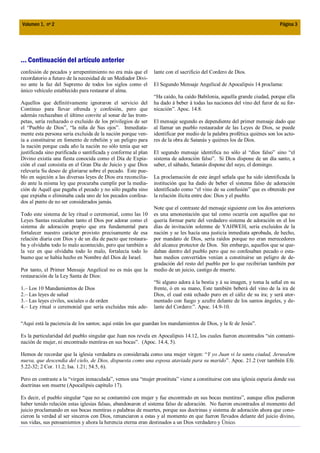 Volumen 1, nº 2                                                                                                           Página 3




... Continuación del artículo anterior
confesión de pecados y arrepentimiento no era más que el       lante con el sacrificio del Cordero de Dios.
recordatorio a futuro de la necesidad de un Mediador Divi-
no ante la faz del Supremo de todos los siglos como el         El Segundo Mensaje Angelical de Apocalipsis 14 proclama:
único vehículo establecido para restaurar el alma.
                                                               “Ha caído, ha caído Babilonia, aquella grande ciudad, porque ella
Aquellos que definitivamente ignoraron el servicio del         ha dado á beber á todas las naciones del vino del furor de su for-
Continuo para llevar ofrenda y confesión, pero que             nicación”. Apoc. 14.8.
además rechazaban el último convite al sonar de las trom-
petas, sería rechazado o excluido de los privilegios de ser    El mensaje segundo es dependiente del primer mensaje dado que
el “Pueblo de Dios”, “la niña de Sus ojos”. Inmediata-         al llamar un pueblo restaurador de las Leyes de Dios, se puede
mente esta persona sería excluida de la nación porque ven-     identificar por medio de la palabra profética quiénes son los acto-
ía a constituirse en fomento de rebelión y un peligro para     res de la obra de Satanás y quiénes los de Dios.
la nación porque cada año la nación no sólo tenía que ser
justificada sino purificada o santificada y conforme al plan   El segundo mensaje identifica no sólo al “dios falso” sino “el
Divino existía una fiesta conocida como el Día de Expia-       sistema de adoración falso”. Si Dios dispone de un día santo, a
ción el cual consistía en el Gran Día de Juicio y que Dios     saber, el sábado, Satanás dispone del suyo, el domingo.
relevaría Su deseo de gloriarse sobre el pecado. Este pue-
blo en sujeción a las diversas leyes de Dios era reconcilia-   La proclamación de este ángel señala que ha sido identificada la
do ante la misma ley que procuraba cumplir por la media-       institución que ha dado de beber el sistema falso de adoración
ción de Aquél que pagaba el pecado y no sólo pagaba sino       identificado como “el vino de su confusión” que es obtenido por
que expiaba o eliminaba cada uno de los pecados confesa-       la relación ilícita entre dos: Dios y el pueblo.
dos al punto de no ser considerados jamás.
                                                               Note que el contraste del mensaje siguiente con los dos anteriores
Todo este sistema de ley ritual o ceremonial, como las 10      es una amonestación que tal como ocurría con aquellos que no
Leyes Santas recalcaban tanto el Dios por adorar como el       quería formar parte del verdadero sistema de adoración en el los
sistema de adoración propio que era fundamental para           días de invitación solemne de YAHWEH, sería excluidos de la
fortalecer nuestro carácter provisto precisamente de esa       nación y se les hacía una justicia inmediata aprobada, de hecho,
relación diaria con Dios y de un día de pacto que restaura-    por mandato de Dios, sería raídos porque no eran merecedores
ba y olvidaba todo lo malo acontecido, pero que también a      del alcance protector de Dios. Sin embargo, aquellos que se que-
la vez en que olvidaba todo lo malo, fortalecía todo lo        daban dentro del pueblo pero que no confesaban pecado o esta-
bueno que se había hecho en Nombre del Dios de Israel.         ban medios convertidos venían a constituirse un peligro de de-
                                                               gradación del resto del pueblo por lo que recibirían también por
Por tanto, el Primer Mensaje Angelical no es más que la        medio de un juicio, castigo de muerte.
restauración de la Ley Santa de Dios:
                                                               “Si alguno adora á la bestia y á su imagen, y toma la señal en su
1.– Los 10 Mandamientos de Dios                                frente, ó en su mano, Este también beberá del vino de la ira de
2.– Las leyes de salud                                         Dios, el cual está echado puro en el cáliz de su ira; y será ator-
3.– Las leyes civiles, sociales o de orden                     mentado con fuego y azufre delante de los santos ángeles, y de-
4.– Ley ritual o ceremonial que sería excluidas más ade-       lante del Cordero:”. Apoc. 14.9-10.


“Aquí está la paciencia de los santos; aquí están los que guardan los mandamientos de Dios, y la fe de Jesús”.

Es la particularidad del pueblo singular que Juan nos revela en Apocalipsis 14.12, los cuales fueron encontrados “sin contami-
nación de mujer, ni encontrado mentiras en sus bocas”. (Apoc. 14.4, 5).

Hemos de recordar que la iglesia verdadera es considerada como una mujer virgen: “Y yo Juan vi la santa ciudad, Jerusalem
nueva, que descendía del cielo, de Dios, dispuesta como una esposa ataviada para su marido”. Apoc. 21.2 (ver también Efe.
5.22-32; 2 Cor. 11.2; Isa. 1.21; 54.5, 6).

Pero en contraste a la “virgen inmaculada”, vemos una “mujer prostituta” viene a constituirse con una iglesia espuria donde sus
doctrinas son muerte (Apocalipsis capítulo 17).

Es decir, el pueblo singular “que no se contaminó con mujer y fue encontrado en sus bocas mentiras”, aunque ellos pudieron
haber tenido relación estas iglesias falsas, abandonaron el sistema falso de adoración. No fueron encontrados al momento del
juicio proclamando en sus bocas mentiras o palabras de muertes, porque sus doctrinas y sistema de adoración ahora que cono-
cieron la verdad al ser sinceros con Dios, renunciaron a estas y al momento en que fueron llevados delante del juicio divino,
sus vidas, sus pensamientos y ahora la herencia eterna eran destinados a un Dios verdadero y Único.
 