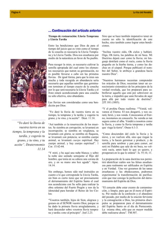 Página 4                                                                                                     La Voz del Heraldo




                              ... Continuación del artículo anterior
                              Tiempo de restauración: Lluvia Temprana           Sino que se hace también imperativo tener en
                              y Lluvia Tardía                                   cuenta no sólo la identificación de este
                                                                                hecho, sino también como lograr estas bendi-
                              Entre las bendiciones que Dios da para el         ciones.
                              tiempo del juicio que es visto como el tiempo
                              de la cosecha es necesaria la Lluvia Tempra-      “Inclina vuestro oído, Oh cielos y hablaré.
                              na y la Lluvia Tardía. Dios nos enseñanza por     Oiga, Oh tierra, las palabras de mi boca. Mi
                              medio de la naturaleza en favor de Su pueblo.     Doctrina dejará caer como la lluvia; mi len-
                                                                                guaje destilará como el rocío, como la lluvia
                              Para recoger la mies, es necesario cultivar la    pequeña en la hierba tierna, y como las du-
                              semilla apropiada del cual entre los elemen-      chas en el césped. Porque publicaré el nom-
                              tos necesarios que nutren su germinación, no      bre del Señor, le atribuye a grandeza hacia
                              es posible llevarse a cabo sin las primeras       nuestro Dios”.
                              lluvias. De igual forma, para que la mies sea
                              mucha y toda recogida en abundancia sería         “Nuestros hermanos necesitan comprender
                              necesaria que aquellas semillas que germina-      los oráculos de Dios; necesitan tener un co-
                              ron terminen al tiempo exacto de la cosecha       nocimiento sistemático de los principios de la
                              por lo que será necesaria la Lluvia Tardía y el   verdad revelada, que los preparará para so-
                              fruto estará acondicionado para una cosecha       brellevar aquello que está por sobrevenir en
                              no sólo efectiva, sino abundante.                 la tierra, e impedirá que sean llevados de aquí
                                                                                para allá por todo viento de doctrina”.
                              Las lluvias son consideradas como una ben-        2JT.101 (1885).
                              dición por Dios:
                                                                                “Y el profeta Óseas reafirma: “"Venid, vol-
                              “Yo daré la lluvia de vuestra tierra en su        vamos al Eterno. El nos desgarró, y nos cu-
                              tiempo, la temprana y la tardía; y cogerás tu     rará; hirió, y nos venda. Conozcamos al Eter-
                              grano, y tu vino, y tu aceite”. Deut. 11.14.      no, insistamos en conocerlo. Su venida es tan
                                                                                segura como el alba. Vendrá a nosotros como
     “Yo daré la lluvia de    “Así también es la resurrección de los muer-      la lluvia, y como la lluvia temprana y tardía
      vuestra tierra en su    tos. Se siembra en corrupción; se levantará en    que riega la tierra”. Oseas 6.1-3.
 tiempo, la temprana y la     incorrupción; se siembra en vergüenza, se
                              levantará con gloria; se siembra en flaqueza,     “Como descienden del cielo la lluvia y la
      tardía, y cogerás tu    se levantará con potencia; se siembra cuerpo      nieve, y no vuelven allá, sino que riegan la
     grano, y tu vino, y tu   animal, se levantará cuerpo espiritual. Hay       tierra, y la hacen germinar y producir, y da
                              cuerpo animal, y hay cuerpo espiritual”. 1        semilla para sembrar y pan para comer, así
   aceite”. Deuteronomio
                              Cor. 15.42-44.                                    será mi Palabra que sale de mi boca, no vol-
                    11.14                                                       verá vacía, antes hará lo que yo quiero, y
                              “Y miré, y he aquí una nube blanca; y sobre       prosperará en lo que le ordené”. Is. 55.10, 11.
                              la nube uno sentado semejante al Hijo del
                              hombre, que tenía en su cabeza una corona de      La preparación de la sana doctrina nos permi-
                              oro, y en su mano una hoz aguda”. Apoc.           tirá identificar cuáles son las falsas enseñan-
                              14.14.                                            zas para realmente ser edificados en Espíritu
                                                                                y en Verdad. Una vez gozamos de las sanas
                              Sin embargo, hemos sido mal instruidos en         enseñanzas y las obedezcamos, podremos
                              cuanto a lo que corresponde la Lluvia Tardía,     experimentar la transformación de purifica-
                              sin bien es cierto tiene que ser precisamente     ción que trae consigo la perfección del derra-
                              el derramamiento del Espíritu Santo el cual       mamiento del Espíritu de Dios.
                              nos acondiciona con Su sello para realizar la
                              obra solemne del Fuerte Pregón y nos da la        “El corazón debe estar exento de contamina-
                              idoneidad para heredar el Reino de los Cie-       ción, y limpio, para que en él more el Espíri-
                              los:                                              tu. Por medio de la confesión y el abandono
                                                                                del pecado, por medio de la oración ferviente
                              “Vosotros también, hijos de Sion, alegraos y      y la consagración a Dios, los primeros discí-
                              gozaos en el SEÑOR vuestro Dios; porque os        pulos se prepararon para el derramamiento
                              ha dado la primera lluvia arregladamente, y       del Espíritu Santo en el día de Pentecostés.
                              hará descender sobre vosotros lluvia tempra-      La misma obra, sólo que en mayor medida
                              na y tardía como al principio”. Joel 2.23.        debe realizarse ahora”. TM.507.
 