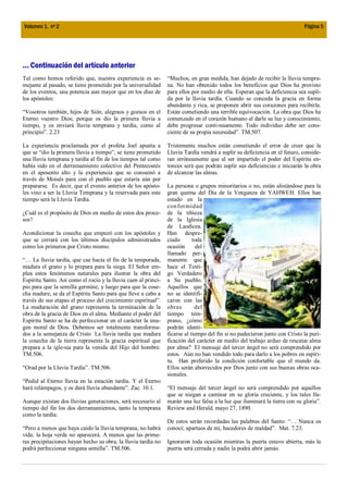 Volumen 1, nº 2                                                                                                             Página 5




... Continuación del artículo anterior
Tal como hemos referido que, nuestra experiencia es se-         “Muchos, en gran medida, han dejado de recibir la lluvia tempra-
mejante al pasado, se tiene prometido por la universalidad      na. No han obtenido todos los beneficios que Dios ha provisto
de los eventos, una potencia aun mayor que en los días de       para ellos por medio de ella. Esperan que la deficiencia sea supli-
los apóstoles:                                                  da por la lluvia tardía. Cuando se conceda la gracia en forma
                                                                abundante y rica, se proponen abrir sus corazones para recibirla.
“Vosotros también, hijos de Sión, alegraos y gozaos en el       Están cometiendo una terrible equivocación. La obra que Dios ha
Eterno vuestro Dios; porque os dio la primera lluvia a          comenzado en el corazón humano al darle su luz y conocimiento,
tiempo, y os enviará lluvia temprana y tardía, como al          debe progresar conti-nuamente. Todo individuo debe ser cons-
principio”. 2.23                                                ciente de su propia necesidad”. TM.507.

La experiencia proclamada por el profeta Joel apunta a          Tristemente muchos están cometiendo el error de creer que la
que se “dio la primera lluvia a tiempo”, se tiene prometido     Lluvia Tardía vendrá a suplir su deficiencia en el futuro, conside-
una lluvia temprana y tardía al fin de los tiempos tal como     ran erróneamente que al ser impartido el poder del Espíritu en-
había sido en el derramamiento colectivo del Pentecostés        tonces será que podrán suplir sus deficiencias e iniciarán la obra
en el aposento alto y la experiencia que se consumó a           de alcanzar las almas.
través de Moisés para con el pueblo que estaría aún por
prepararse. Es decir, que el evento anterior de los apósto-     La persona o grupos minoritarios o no, están alistándose para la
les vino a ser la Lluvia Temprana y la reservada para este      gran quema del Día de la Venganza de YAHWEH. Ellos han
tiempo será la Lluvia Tardía.                                   estado en la
                                                                con formidad
¿Cuál es el propósito de Dios en medio de estos dos proce-      de la tibieza
sos?                                                            de la Iglesia
                                                                de Laodicea.
Acondicionar la cosecha que empezó con los apóstoles y          Han despre-
que se cerrará con los últimos discípulos administrados         ciado       toda
como los primeros por Cristo mismo.                             ocasión       del
                                                                llamado per-
“… La lluvia tardía, que cae hacia el fin de la temporada,      manente que
madura el grano y lo prepara para la siega. El Señor em-        hace el Testi-
plea estos fenómenos naturales para ilustrar la obra del        go Verdadero
Espíritu Santo. Así como el rocío y la lluvia caen al princi-   a Su pueblo.
pio para que la semilla germine, y luego para que la cose-      Aquellos que
cha madure, se da el Espíritu Santo para que lleve a cabo a     no se identifi-
través de sus etapas el proceso del crecimiento espiritual”.    caron con las
La maduración del grano representa la terminación de la         obras        del
obra de la gracia de Dios en el alma. Mediante el poder del     tiempo tem-
Espíritu Santo se ha de perfeccionar en el carácter la ima-     prano, ¿cómo
gen moral de Dios. Debemos ser totalmente transforma-           podrán identi-
dos a la semejanza de Cristo La lluvia tardía que madura        ficarse al tiempo del fin si no padecieron junto con Cristo la puri-
la cosecha de la tierra representa la gracia espiritual que     ficación del carácter en medio del trabajo arduo de rescatar alma
prepara a la igle-sia para la venida del Hijo del hombre.       por alma? El mensaje del tercer ángel no será comprendido por
TM.506.                                                         estos. Aún no han vendido todo para darlo a los pobres en espíri-
                                                                tu. Han preferido la condición confortable que el mundo da.
“Orad por la Lluvia Tardía”. TM.506.                            Ellos serán aborrecidos por Dios junto con sus buenas obras oca-
                                                                sionales.
“Pedid al Eterno lluvia en la estación tardía. Y el Eterno
hará relámpagos, y os dará lluvia abundante”. Zac. 10.1.        “El mensaje del tercer ángel no será comprendido por aquellos
                                                                que se niegan a caminar en su gloria creciente, y los tales lla-
Aunque existan dos lluvias generaciones, será necesario al      marán una luz falsa a la luz que iluminará la tierra con su gloria”.
tiempo del fin los dos derramamientos, tanto la temprana        Review and Herald. mayo 27, 1890.
como la tardía:
                                                                De estos serán recordadas las palabras del Santo: “… Nunca os
“Pero a menos que haya caído la lluvia temprana, no habrá       conocí; apartaos de mí, hacedores de maldad”. Mat. 7.23.
vida: la hoja verde no aparecerá. A menos que las prime-
ras precipitaciones hayan hecho su obra, la lluvia tardía no    Ignoraron toda ocasión mientras la puerta estuvo abierta, más la
podrá perfeccionar ninguna semilla”. TM.506.                    puerta será cerrada y nadie la podrá abrir jamás.
 