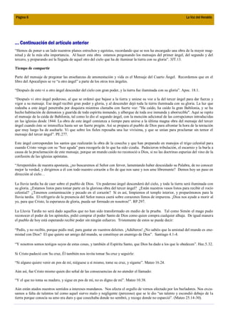Página 6                                                                                                          La Voz del Heraldo




... Continuación del artículo anterior
“Hemos de poner a un lado nuestros planes estrechos y egoístas, recordando que se nos ha encargado una obra de la mayor mag-
nitud y de la más alta importancia. Al hacer esta obra estamos pregonando los mensajes del primer ángel, del segundo y del
tercero, y preparando así la llegada de aquel otro del cielo que ha de iluminar la tierra con su gloria”. 3JT.13.

Tiempo de compartir

Parte del mensaje de pregonar las enseñanzas de amonestación y vida es el Mensaje del Cuarto Ángel. Recordemos que en el
libro del Apocalipsis se ve “a otro ángel” a parte de los otros tres ángeles.

“Después de esto vi a otro ángel descender del cielo con gran poder, y la tierra fue iluminada con su gloria”. Apoc. 18.1.

“Después vi otro ángel poderoso, al que se ordenó que bajase a la tierra y uniese su voz a la del tercer ángel para dar fuerza y
vigor a su mensaje. Ese ángel recibió gran poder y gloria, y al descender dejó toda la tierra iluminada con su gloria. La luz que
rodeaba a este ángel penetraba por doquiera mientras clamaba con fuerte voz: "Ha caído, ha caído la gran Babilonia, y se ha
hecho habitación de demonios y guarida de todo espíritu inmundo, y albergue de toda ave inmunda y aborrecible". Aquí se repite
el mensaje de la caída de Babilonia, tal como lo dio el segundo ángel, con la mención adicional de las corrupciones introducidas
en las iglesias desde 1844. La obra de este ángel comienza a tiempo para unirse a la última magna obra del mensaje del tercer
ángel cuando éste se intensifica hasta ser un fuerte pregón. Así se prepara el pueblo de Dios para afrontar la hora de la tentación
que muy luego ha de asaltarle. Vi que sobre los fieles reposaba una luz vivísima, y que se unían para proclamar sin temor el
mensaje del tercer ángel”. PE.277.

Este ángel corresponden los santos que realizarán la obra de la cosecha y que han preparado en manojos el trigo celestial para
cuando Cristo venga con su “hoz aguda” para recogerla de lo que ha sido cizaña. Padecieron tribulación, el escarnio y la burla a
causa de la proclamación de este mensaje, porque un mundo caído no reconoció a Dios, si no las doctrinas espurias del vino de la
confusión de las iglesias apóstatas.

“Arrepentidos de nuestra apostasía, ¿no buscaremos al Señor con fervor, lamentando haber descuidado su Palabra, de no conocer
mejor la verdad, y dirigirnos a él con todo nuestro corazón a fin de que nos sane y nos ame libremente? Demos hoy un paso en
dirección al cielo…

La lluvia tardía ha de caer sobre el pueblo de Dios. Un poderoso ángel descenderá del cielo, y toda la tierra será iluminada con
su gloria. ¿Estamos listos para tomar parte en la gloriosa obra del tercer ángel? ¿Están nuestros vasos listos para recibir el rocío
celestial? ¿Tenemos contaminación y pecado en el corazón? Si es así, limpiemos el templo interior, y preparémonos para la
lluvia tardía. El refrigerio de la presencia del Señor nunca caerá sobre corazones llenos de impureza. ¡Dios nos ayude a morir al
yo, para que Cristo, la esperanza de gloria, pueda ser formado en nosotros!”. RP.297.

La Lluvia Tardía no será dado aquellos que no han sido transformado en medio de la prueba. Tal como Simón el mago pudo
reconocer el poder de los apóstoles, pidió comprar el poder Santo de Dios como quien compra cualquier alhaja. De igual manera
el pueblo de hoy está esperando recibir poder sin ningún esfuerzo. Tristemente de estos se puede decir:

“Pedís, y no recibís, porque pedís mal, para gastar en vuestros deleites. ¡Adúlteros! ¿No sabéis que la amistad del mundo es ene-
mistad con Dios? El que quiere ser amigo del mundo, se constituye en enemigo de Dios”. Santiago 4.1-4.

“Y nosotros somos testigos suyos de estas cosas, y también el Espíritu Santo, que Dios ha dado a los que le obedecen”. Hec.5.32.

Si Cristo padeció con Su cruz, Él también nos invita tomar Su cruz y seguirle:

“Si alguno quiere venir en pos de mí, niéguese a sí mismo, tome su cruz, y sígame”. Mateo 16.24.

Aún así, fue Cristo mismo quien dio señal de las consecuencias de no atender el llamado:

“Y el que no toma su madero, y sigue en pos de mí, no es digno de mí”. Mateo 10.38.

Aún están atados nuestros sentidos a intereses mundanos. Nos afecta el orgullo de vernos afectado por los burladores. Nos excu-
samos a falta de talentos tal como aquel siervo malo y negligente (perezoso) que se le dio “un talento y escondió debajo de la
tierra porque conocía su amo era duro y que cosechaba donde no sembró, y recoge donde no esparció”. (Mateo 25.14-30).
 