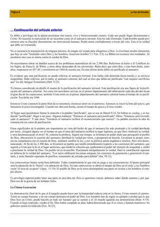 Página 8                                                                                                          La Voz del Heraldo




... Continuación del artículo anterior
Es deber y privilegio de la iglesia proclamar este nuevo, vivo y bienaventurado camino. Cada uno puede llegar directamente a
Cristo. No necesita la intercesión de un sacerdote como en el santuario terrenal. Esto ha sido eliminado. Cada hombre puede pre-
sentarse ante su Hacedor directamente sin intervención humana. Puede entrar confiadamente a través del velo. Esta es la verdad
que debe ser restaurada.

No es necesaria la interposición de ninguna persona, de ningún ser creado para allegarnos a Dios. La Escritura enseña claramente
que hay un solo "mediador entre Dios y los hombres, Jesucristo hombre" (1 Tim. 2:5). La Biblia no reconoce otro mediador. Al
enseñarse otra cosa se atenta contra la verdad de Dios.

No necesitamos entrar en detalles acerca de los problemas matemáticos de los 2.300 días. Referimos al lector a El Conflicto de
los Siglos, de Elena G. de White, y otras obras destacadas de los adventistas. Basta decir que estos días, o más bien dicho, estos
años, empezaron en 457 AC y terminaron en 1844 de nuestra era. En esta última fecha debía ser purificado el santuario.

Es evidente que esta purificación no puede referirse al santuario terrenal. Este había sido destruido hacía mucho y su servicio
suspendido. Debe referirse, por lo tanto, al santuario celestial, del cual se dice que debía ser purificado "con mejores sacrificios
que" los del Antiguo Testamento (Heb. 9:23).

Ya hemos considerado en detalle el asunto de la purificación del santuario terrenal. Esta purificación era una figura de la purifi-
cación del santuario celestial. Así como los sacerdotes servían en el primer departamento del tabernáculo cada día del año hasta
el gran día de las expiaciones, también Cristo entró en el primer departamento del santuario celestial hasta el tiempo de su purifi-
cación. Esa fecha era 1844.

Entonces Cristo comenzó la parte final de su ministerio. Entonces entró en el santísimo. Entonces se inició la hora del juicio, que
llamamos el juicio investigador. Cuando esa obra esté hecha, cesará el tiempo de gracia y Cristo vendrá.

Al llegar aquí quisiéramos llamar la atención a la palabra "purificado", que se usa en Daniel 8:14. En hebreo es tsadaq, y es tra-
ducida "justificado", llegar a ser justo. Algunos traducen: "Entonces el santuario será justificado". Otros: "Entonces será reivindi-
cado el santuario". Y aún otros: "Entonces el santuario recibirá el reconocimiento que merece". La palabra encierra la idea de
restauración así como de purificación.

Estos significados de la palabra son importantes en vista del hecho de que el santuario ha sido pisoteado y la verdad derribada
por tierra. ¿Llegará alguna vez el tiempo en que el tema del santuario recibirá su lugar legítimo, en que Dios vindicará su verdad,
y será desenmascarado el error? Sí, contesta la profecía, llegará ese tiempo; se levantará un poder malo que perseguirá al pueblo
de Dios, obscurecerá la cuestión del santuario, derribará la verdad por tierra, y prosperará en hacerlo. Levantará su propio siste-
ma en competencia con el sistema de Dios, intentará cambiar la ley, y por su política astuta engañará a muchos. Pero será desen-
mascarado. Al fin de los 2.300 días, se levantará un pueblo que tendrá entendimiento respecto a las cuestiones del santuario, que
seguirá a Cristo por la fe en el lugar santísimo, que tendrá la solución que quebrantará el poder del misterio de iniquidad, y saldrá
a proclamar la verdad de Dios. Un pueblo tal es invencible. Proclamará intrépidamente la verdad. Hará la contribución suprema
en defensa de la verdad del santuario. "Los tuyos edificarán las ruinas antiguas; los cimientos de generación y generación levan-
tarás, y serás llamado reparador de portillos, restaurador de calzadas para habitar" (Isa. 58:12).

Las controversias finales serán bien definidas. Todos comprenderán lo que está en juego y sus consecuencias. El punto principal
será la adoración de la "bestia" o la adoración de Dios. En esta controversia se abrirá el templo de Dios en el cielo, y los hombres
verán "el arca de su pacto" (Apoc. 11:19). El pueblo de Dios en la tierra desempeñará una parte en revelar a los hombres el tem-
plo abierto.

Es privilegio especial poder tener una parte en una obra tal. Pero si queremos vencer, debemos saber dónde estamos y por qué.
Dios nos dé la gracia de ser hallados fieles.

La Última Generación

La demostración final de lo que el Evangelio puede hacer por la humanidad todavía está en lo futuro. Cristo mostró el camino.
Tomó un cuerpo humano, y en ese cuerpo demostró el poder de Dios. Los hombres han de seguir su ejemplo y probar que lo que
Dios hizo en Cristo, puede hacerlo en todo ser humano que se somete a él. El mundo aguarda esa demostración (Rom. 8:19).
Cuando se haya realizado, vendrá el fin. Dios habrá cumplido su plan; habrá demostrado que él es veraz y Satanás mentiroso. Su
gobierno estará reivindicado [Eze. 36:23].
 