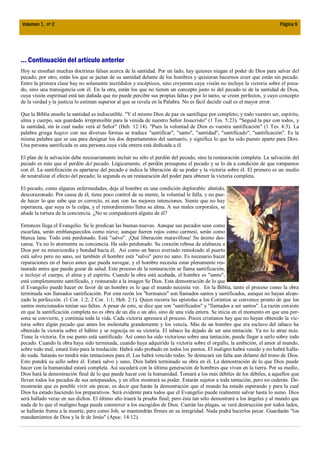 Volumen 1, nº 2                                                                                                           Página 9




... Continuación del artículo anterior
Hoy se enseñan muchas doctrinas falsas acerca de la santidad. Por un lado, hay quienes niegan el poder de Dios para salvar del
pecado; por otro, están los que se jactan de su santidad delante de los hombres y quisieran hacernos creer que están sin pecado.
Entre la primera clase hay no solamente incrédulos y escépticos, sino creyentes cuya visión no incluye la victoria sobre el peca-
do, sino una transigencia con él. En la otra, están los que no tienen un concepto justo ni del pecado ni de la santidad de Dios,
cuya visión espiritual está tan dañada que no puede percibir sus propias faltas y por lo tanto, se creen perfectos, y cuyo concepto
de la verdad y la justicia lo estiman superior al que se revela en la Palabra. No es fácil decidir cuál es el mayor error.

Que la Biblia enseñe la santidad es indiscutible. "Y el mismo Dios de paz os santifique por completo; y todo vuestro ser, espíritu,
alma y cuerpo, sea guardado irreprensible para la venida de nuestro Señor Jesucristo" (1 Tes. 5:23). "Seguid la paz con todos, y
la santidad, sin la cual nadie verá al Señor" (Heb. 12:14). "Pues la voluntad de Dios es vuestra santificación" (1 Tes. 4:3). La
palabra griega hagios con sus diversas formas se traduce "santificar", "santo", "santidad", "santificado", "santificación". Es la
misma palabra que se usa para designar los dos departamentos del santuario, y significa lo que ha sido puesto aparte para Dios.
Una persona santificada es una persona cuya vida entera está dedicada a él.

El plan de la salvación debe necesariamente incluir no sólo el perdón del pecado, sino la restauración completa. La salvación del
pecado es más que el perdón del pecado. Lógicamente, el perdón presupone el pecado y se lo da a condición de que rompamos
con él. La santificación es apartarse del pecado e indica la liberación de su poder y la victoria sobre él. El primero es un medio
de neutralizar el efecto del pecado; la segunda es un restauración del poder para obtener la victoria completa.

El pecado, como algunas enfermedades, deja al hombre en una condición deplorable: abatido,
descorazonado. Por causa de él, tiene poco control de su mente, la voluntad le falla, y no pue-
de hacer lo que sabe que es correcto, ni aun con las mejores intenciones. Siente que no hay
esperanza, que suya es la culpa, y el remordimiento llena su alma. A sus males corporales, se
añade la tortura de la conciencia. ¿No se compadecerá alguno de él?

Entonces llega el Evangelio. Se le predican las buenas nuevas. Aunque sus pecados sean como
escarlata, serán emblanquecidos como nieve; aunque fueren rojos como carmesí, serán como
blanca lana. Todo está perdonado. Está "salvo". ¡Qué liberación maravillosa! Su ánimo des-
cansa. Ya no lo atormenta su conciencia. Ha sido perdonado. Su corazón rebosa de alabanza a
Dios por su misericordia y bondad hacia él. Así como un barco averiado remolcado al puerto
está salvo pero no sano, así también el hombre está "salvo" pero no sano. Es necesario hacer
reparaciones en el barco antes que pueda navegar, y el hombre necesita estar plenamente res-
taurado antes que pueda gozar de salud. Este proceso de la restauración se llama santificación,
e incluye el cuerpo, el alma y el espíritu. Cuando la obra está acabada, el hombre es "santo",
está completamente santificado, y restaurado a la imagen Se Dios. Esta demostración de lo que
el Evangelio puede hacer en favor de un hombre es lo que el mundo necesita ver. En la Biblia, tanto el proceso como la obra
terminada son llamados santificación. Por esta razón los "hermanos" son llamados santos y santificados, aunque no hayan alcan-
zado la perfección. (1 Cor. 1:2; 2 Cor. 1:1; Heb. 2:1). Quien recorra las epístolas a los Corintios se convence pronto de que los
santos mencionados tenían sus faltas. A pesar de esto, se dice que son "santificados" y "llamados a ser santos". La razón consiste
en que la santificación completa no es obra de un día o un año, sino de una vida entera. Se inicia en el momento en que una per-
sona se convierte, y continúa toda la vida. Cada victoria apresura el proceso. Pocos cristianos hay que no hayan obtenido la vic-
toria sobre algún pecado que antes los molestaba grandemente y los vencía. Más de un hombre que era esclavo del tabaco ha
obtenido la victoria sobre el hábito y se regocija en su victoria. El tabaco ha dejado de ser una tentación. Ya no lo atrae más.
Tiene la victoria. En ese punto está santificado. Así como ha sido victorioso sobre una tentación, puede llegar a serlo sobre todo
pecado. Cuando la obra haya sido terminada, cuando haya adquirido la victoria sobre el orgullo, la ambición, el amor al mundo,
sobre todo mal, estará listo para la traslación. Habrá sido probado en todos los puntos. El maligno habrá venido y no habrá halla-
do nada. Satanás no tendrá más tentaciones para él. Las habrá vencido todas. Se destacará sin falta aun delante del trono de Dios.
Esto pondrá su sello sobre él. Estará salvo y sano. Dios habrá terminado su obra en él. La demostración de lo que Dios puede
hacer con la humanidad estará completa. Así sucederá con la última generación de hombres que vivan en la tierra. Por su medio,
Dios hará la demostración final de lo que puede hacer con la humanidad. Tomará a los más débiles de los débiles, a aquellos que
llevan todos los pecados de sus antepasados, y en ellos mostrará su poder. Estarán sujetos a toda tentación, pero no cederán. De-
mostrarán que es posible vivir sin pecar, es decir que harán la demostración que el mundo ha estado esperando y para la cual
Dios ha estado haciendo los preparativos. Será evidente para todos que el Evangelio puede realmente salvar hasta lo sumo. Dios
será hallado veraz en sus dichos. El último año traerá la prueba final; pero ésta tan sólo demostrará a los ángeles y al mundo que
nada de lo que el maligno haga puede conmover a los escogidos de Dios. Caerán las plagas, se verá destrucción por todos lados,
se hallarán frente a la muerte, pero como Job, se mantendrán firmes en su integridad. Nada podrá hacerlos pecar. Guardarán "los
mandamientos de Dios y la fe de Jesús" (Apoc. 14:12).
 