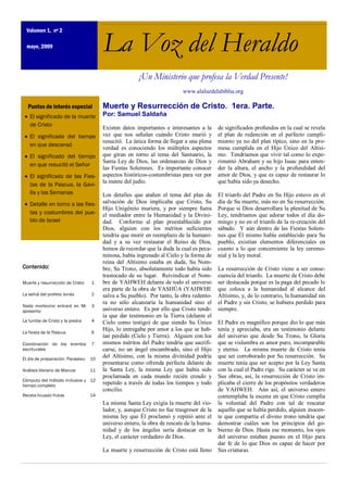 Volumen 1, nº 2

  mayo, 2009                           La Voz del Heraldo
                                                      ¡Un Ministerio que profesa la Verdad Presente!
                                                                         www.alaluzdelabiblia.org

  Puntos de interés especial           Muerte y Resurrección de Cristo. 1era. Parte.
   El significado de la muerte         Por: Samuel Saldaña
   de Cristo
                                       Existen datos importantes e interesantes a la     de significados profundos en la cual se revela
   El significado del tiempo           vez que nos señalan cuándo Cristo murió y         el plan de redención en el perfecto cumpli-
                                       resucitó. La única forma de llegar a una plena    miento ya no del plan típico, sino en la pro-
   en que descansó
                                       verdad es conociendo los múltiples aspectos       mesa cumplida en el Hijo Único del Altísi-
   El significado del tiempo           que giran en torno al tema del Santuario, la      mo. Tendríamos que vivir tal como lo expe-
                                       Santa Ley de Dios, las ordenanzas de Dios y       rimentó Abraham y su hijo Isaac para enten-
   en que resucitó el Señor
                                       las Fiestas Solemnes. Es importante conocer       der la altura, el ancho y la profundidad del
   El significado de las Fies-         aspectos históricos-costumbristas para ver por    amor de Dios, y que es capaz de restaurar lo
                                       la mente del judío.                               que había sido ya desecho.
   tas de la Pascua, la Gavi-
   lla y las Semanas                   Los detalles que atañen el tema del plan de       El triunfo del Padre en Su Hijo estuvo en el
   Detalle en torno a las fies-        salvación de Dios implicaba que Cristo, Su        día de Su muerte, más no en Su resurrección.
                                       Hijo Unigénito muriera, y por siempre fuera       Porque si Dios desarrollara la plenitud de Su
   tas y costumbres del pue-           el mediador entre la Humanidad y la Divini-       Ley, tendríamos que adorar todos el día do-
   blo de Israel                       dad. Conforme al plan preestablecido por          mingo y no en el triunfo de la re-creación del
                                       Dios, alguien con los méritos suficientes         sábado. Y aún dentro de las Fiestas Solem-
                                       tendría que morir en reemplazo de la humani-      nes que Él mismo había establecido para Su
                                       dad y a su vez restaurar el Reino de Dios,        pueblo, existían elementos diferenciales en
                                       hemos de recordar que la duda la cual es peca-    cuanto a lo que concerniente la ley ceremo-
                                       minosa, había ingresado al Cielo y la forma de    nial y la ley moral.
                                       reina del Altísimo estaba en duda, Su Nom-
Contenido:                             bre, Su Trono, absolutamente todo había sido      La resurrección de Cristo viene a ser conse-
                                       trastocado de su lugar. Reivindicar el Nom-       cuencia del triunfo. La muerte de Cristo debe
Muerte y resurrección de Cristo   1    bre de YAHWEH delante de todo el universo         ser destacada porque es la paga del pecado lo
                                       era parte de la obra de YASHÚA (YAHWHE            que coloca a la humanidad al alcance del
La señal del profeta Jonás        2    salva a Su pueblo). Por tanto, la obra redento-   Altísimo, y, de lo contrario, la humanidad sin
                                       ra no sólo alcanzaría la humanidad sino el        el Padre y sin Cristo, se hubiera perdido para
Nada mortecino entrará en Mi      3
aposento                               universo entero. Es por ello que Cristo tendr-    siempre.
                                       ía que dar testimonio en la Tierra (delante el
La tumba de Cristo y la piedra    4    Cielo como testigo) de que siendo Su Único        El Padre es magnífico porque dio lo que más
                                       Hijo, lo entregaba por amor a los que se hab-     tenía y apreciaba, era un testimonio delante
La fiesta de la Pascua            6
                                       ían perdido (Cielo y Tierra). Alguien con los     del universo que desde Su Trono, la Gloria
Coordinación de los eventos       7    mismos méritos del Padre tendría que sacrifi-     que se vislumbra es amor puro, incomparable
escriturales                           carse, no un ángel encumbrado, sino el Hijo       y eterno. La misma muerte de Cristo tenía
El día de preparación: Paraskeu   10
                                       del Altísimo, con la misma divinidad podría       que ser corroborado por Su resurrección. Su
                                       presentarse como ofrenda perfecta delante de      muerte tenía que ser acepto por la Ley Santa
Análisis literario de Marcos      11   la Santa Ley, la misma Ley que había sido         con la cual el Padre rige. Su carácter se ve en
                                       proclamada en cada mundo recién creado y          Sus obras, así, la resurrección de Cristo im-
Cómputo del método inclusive y 12
tiempo completo
                                       repetido a través de todas los tiempos y todo     plicaba el cierre de los propósitos verdaderos
                                       concilio.                                         de YAHWEH. Aún así, el universo entero
Receta licuado frutas             14                                                     contemplaba la escena en que Cristo cumplía
                                       La misma Santa Ley exigía la muerte del vio-      la voluntad del Padre con tal de rescatar
                                       lador, y, aunque Cristo no fue trasgresor de la   aquello que se había perdido, alguien inocen-
                                       misma ley que Él proclamó y repitió ante el       te que compartía el divino trono tendría que
                                       universo entero, la obra de rescate de la huma-   demostrar cuáles son los principios del go-
                                       nidad y de los ángeles sería destacar en la       bierno de Dios. Hasta ese momento, los ojos
                                       Ley, el carácter verdadero de Dios.               del universo estaban puesto en el Hijo para
                                                                                         dar fe de lo que Dios es capaz de hacer por
                                       La muerte y resurrección de Cristo está lleno     Sus criaturas.
 