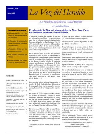 Volumen 1, nº 2

  junio, 2009                          La Voz del Heraldo
                                                       ¡Un Ministerio que profesa la Verdad Presente!
                                                                           www.alaluzdelabiblia.org

  Puntos de interés especial           El calendario de Dios y el plan profético de Dios. 1era. Parte.
   Calendarización en las              Por: Waldemar Hernández y Samuel Saldaña
   culturas descendientes de
                                       A través de los años, los nombres de los me-        ¡Cantad con gozo a Dios, fortaleza nuestra!
   las hebreas                         ses hebreos han cambiado y el procedimiento         ¡Al Dios de Jacob aclamad con júbilo!
                                       para fijar el calendario también ha cambiado.
   Influencias de otras cultu-                                                             Entonad canción y tocad el pandero, el arpa
                                       Después del exilio en Babilonia en 586-516
   ras en el método de medir           a.C., los nombres de los meses del calendario       que deleita y el salterio.
   el calendario                       judío fueron reflejo de los nombres babilo-
                                                                                           Tocad la trompeta en la nueva luna, en el día
                                       nios, y esos nombres permanecen hasta hoy
   ¿Resucitó Cristo un día             en el calendario judío actual.                      señalado, en el día de nuestra fiesta solemne,
   sábado o domingo?                                                                       porque estatuto es de Israel, ordenanza del
                                       En los días de Cristo, ya existía una diferencia    Dios de Jacob.
   Las fiestas solemnes de             significativa entre la forma de confeccionar el
   YHWH                                año luni-solar, considerando los hechos histó-      Lo constituyó como testimonio en José cuan-
                                       ricos de la separación de Israel entre el norte y   do salió por la tierra de Egipto. Oí un lengua-
   Adulteraciones del calen-
                                       el sur. Es decir, que los métodos de los sama-      je que no entendía:
   dario en la era cristiana           ritanos prevalecieron, no obstante el de los
                                       judíos también, pero con el avanzar del tiem-       Aparté su hombro de debajo de la carga; sus
                                       po, aparecieron también los saduceos y farise-      manos fueron descargadas de los cestos.
                                       os. Y, aunque en la actualidad, el calendario
                                                                                           En la calamidad clamaste y yo te libré; te
                                       judío se basa en cálculos astronómicos de
                                       gran precisión, no era así en la antigüedad.        respondí en lo secreto del trueno; te probé
                                       Durante siglos el calendario se determinaba         junto a las aguas de Meriba. Selah‖. Salmo
Contenido:                             cada mes a partir de la Luna Nueva (Núm.            81.1-7.
                                       10.10; Salmo 81.3).
                                                                                           Esta cita ha sido controversial dentro del pue-
Muerte y resurrección de Cristo   1
                                       Hoy para los judíos, la Luna Nueva recibe el        blo judío desde la Edad Media; sin embargo,
¿Resucitó Cristo sábado o do-     2    nombre de Rosh Hodesh (cabeza del mes); en          los datos provenientes de la historia son de
mingo?                                                                                     consideración vital dado que señala que des-
                                       la sinagoga la Luna Nueva se celebra con ora-
Levítico 23: Estatuto de Dios     3    ciones, la lectura de la Torá y saludos especia-    de los días en que se dividió el reino de Israel
                                       les.                                                por mandato de Dios fueron cambiados los
La Gavilla: su recolecta y pre-   5
sentación ante YHWH                                                                        métodos de obtener las fechas que estipulaba
                                       En el libro de Éxodo capítulo 12 Dios estable-      la voluntad de Dios; el calendario sufrió cam-
Adulteración del Sábado Sema-     7    ció el orden de los meses. Este fue el primer
nal por Domingo:El Octavo Día                                                              bios con tal de debilitar la espiritualidad de la
                                       calendario empleado por el pueblo de Dios y
                                                                                           nación y que Dios se viera impedido para
Jeroboam y el Octavo Mes de       8    así fijar las fiestas solemnes. Nisán (Abib o
fiesta para YHWH                       Aviv) debía ser el primer mes del año solem-        hacerlo con Su pueblo.
Distribución del reino de Dios    10   ne y señalaría la liberación de Israel de Egip-     La herencia que le dio Babilonia a la nación
                                       to. La Pascua (Pasej) se celebra en Nisán.          de Israel fue determinante para que luego de
Reinado y reyes del Norte y Sur   14
                                                                                           su salida, también tergiversaran los métodos
Método cálculo del calendario 16       En tiempos del Mesías, había un segundo ca-
                                       lendario de uso civil u oficial. Este nuevo         y formas que ya el Señor había pre-
festivo para Dios
                                       calendario comenzaba con el mes de Tishri el        establecido.
Receta licuado frutas             14
                                       cual era contado como el Año Nuevo civil,           Aún en los días de Cristo prevalecía la con-
                                       Rosh HaShaná (Trompetas). El segundo ca-            troversia, pero Él ha dado promesa de la re-
                                       lendario continúa vigente hasta hoy practicado
                                                                                           velación de Luz particular, a su tiempo.
                                       por los judíos.
                                                                                           ―Darános vida después de dos días: al tercer
                                       ―Al músico principal; sobre Gitit Salmo de                     día nos resucitará y
                                       Asaf                                                   viviremos delante de él‖. Oseas 6.2.
 