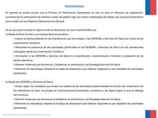 9
Ministerio de Salud - Depto. de Estrategia Nacional de Salud
Conclusiones
En general se puede concluir que el Proceso de Planificación Operacional ha sido un éxito en términos de implantación,
considerando la participación de distintos niveles de gestión bajo una misma metodología de trabajo que busca el alineamiento
para cumplir con los Objetivos Sanitarios de la Década.
Es así que para fomentar la mejora continua del proceso se hace imprescindible que:
a) Desde el Nivel Central y sus equipos técnicos temáticos:
• Cubran la brecha existente en las orientaciones que se entregan a las SEREMIs y Servicios de Salud por medio de los
Lineamientos Temáticos.
• Monitoreen la coherencia de las actividades planificadas en las SEREMIs y Servicios de Salud con las orientaciones
entregadas desde los Lineamientos Temáticos.
• Acompañen a las SEREMIs y Servicios de Salud en la planificación, implementación, monitoreo y evaluación de los
planes operativos.
• Generen instancias que favorezcan y fortalezcan la planificación y la Estrategia Nacional de Salud.
• Refuercen la metodología utilizada en la etapa de preparación para elaborar diagnósticos que respalden las actividades
planificadas.
b) Desde las SEREMIs y Servicios de Salud:
• Actúen según los resultados que arrojen los análisis de las actividades implementadas en función del cumplimiento de
los indicadores. Es decir, se pongan en marcha acciones preventivas, correctivas y de mejora según lo que se obtenga
del monitoreo.
• Generen instancias que favorezcan y fortalezcan la planificación y la Estrategia Nacional de Salud.
• Refuercen la metodología utilizada en la etapa de preparación para elaborar diagnósticos que respalden las actividades
planificadas.
 