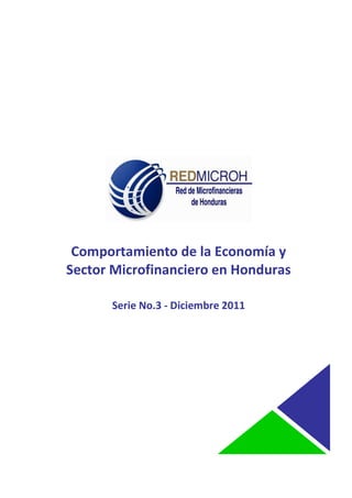 COMPORTAMIENTO DE LA ECONOMIA Y SECTOR MICROFINANCIERO EN HONDURAS
                                                                DICIEMBRE 2011



 ssssssssssssssssssssaaaaa




               Comportamiento de la Economía y
              Sector Microfinanciero en Honduras

                             Serie No.3 - Diciembre 2011




                                                                                 1
________________________________________________________________________
 