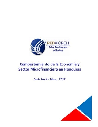 COMPORTAMIENTO DE LA ECONOMIA Y SECTOR MICROFINANCIERO EN HONDURAS
                                                                   MARZO 2012



 ssssssssssssssssssssaaaaa




               Comportamiento de la Economía y
              Sector Microfinanciero en Honduras

                              Serie No.4 - Marzo 2012




                                                                                1
________________________________________________________________________
 
