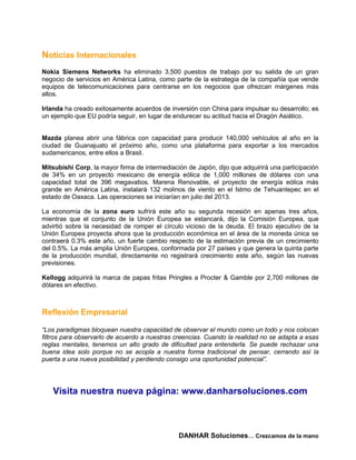 Noticias Internacionales
Nokia Siemens Networks ha eliminado 3,500 puestos de trabajo por su salida de un gran
negocio de servicios en América Latina, como parte de la estrategia de la compañía que vende
equipos de telecomunicaciones para centrarse en los negocios que ofrezcan márgenes más
altos.

Irlanda ha creado exitosamente acuerdos de inversión con China para impulsar su desarrollo; es
un ejemplo que EU podría seguir, en lugar de endurecer su actitud hacia el Dragón Asiático.


Mazda planea abrir una fábrica con capacidad para producir 140,000 vehículos al año en la
ciudad de Guanajuato el próximo año, como una plataforma para exportar a los mercados
sudamericanos, entre ellos a Brasil.

Mitsubishi Corp, la mayor firma de intermediación de Japón, dijo que adquirirá una participación
de 34% en un proyecto mexicano de energía eólica de 1,000 millones de dólares con una
capacidad total de 396 megavatios. Marena Renovable, el proyecto de energía eólica más
grande en América Latina, instalará 132 molinos de viento en el Istmo de Tehuantepec en el
estado de Oaxaca. Las operaciones se iniciarían en julio del 2013.

La economía de la zona euro sufrirá este año su segunda recesión en apenas tres años,
mientras que el conjunto de la Unión Europea se estancará, dijo la Comisión Europea, que
advirtió sobre la necesidad de romper el círculo vicioso de la deuda. El brazo ejecutivo de la
Unión Europea proyecta ahora que la producción económica en el área de la moneda única se
contraerá 0.3% este año, un fuerte cambio respecto de la estimación previa de un crecimiento
del 0.5%. La más amplia Unión Europea, conformada por 27 países y que genera la quinta parte
de la producción mundial, directamente no registrará crecimiento este año, según las nuevas
previsiones.

Kellogg adquirirá la marca de papas fritas Pringles a Procter & Gamble por 2,700 millones de
dólares en efectivo.



Reflexión Empresarial

“Los paradigmas bloquean nuestra capacidad de observar el mundo como un todo y nos colocan
filtros para observarlo de acuerdo a nuestras creencias. Cuando la realidad no se adapta a esas
reglas mentales, tenemos un alto grado de dificultad para entenderla. Se puede rechazar una
buena idea solo porque no se acopla a nuestra forma tradicional de pensar, cerrando así la
puerta a una nueva posibilidad y perdiendo consigo una oportunidad potencial”.




   Visita nuestra nueva página: www.danharsoluciones.com



                                               DANHAR Soluciones… Crezcamos de la mano
 