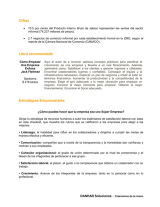 Cifras

      10.5 por ciento del Producto Interno Bruto de Jalisco representan las ventas del sector
       informal (74,237 millones de pesos).

      2.7 negocios de comercio informal por cada establecimiento formal en la ZMG, según el
       reporte de la Cámara Nacional de Comercio (CANACO).



Libro recomendado

Cómo Empezar       Aquí el autor da a conocer valiosos consejos prácticos para planificar el
 Una Empresa       crecimiento de una empresa y llevarla a un real florecimiento. Además
   Exitosa         aprenderá cómo: Satisfacer a los clientes y generar ingresos y utilidades.
 Jack Fleitman     Encontrar colaboradores buenos y confiables. Conseguir el equipo y la
                   infraestructura necesarios. Elaborar un pan de negocios y medir el éxito en
   Sanborns        términos financieros. Aumentar la productividad y la competitividad de la
  $ 219 pesos      empresa. Elegir el giro adecuado y la mejor ubicación para empezar un
                   negocio. Conocer el mejor momento para empezar. Obtener el mejor
                   financiamiento. Encontrar el Socio adecuado.



Estratégias Empresariales


              ¿Cómo puedes hacer que tu empresa sea una Súper Empresa?

Dirige tu estrategia de recursos humanos a subir los estándares de satisfacción laboral con base
en este checklist, que muestra los rubros que se calificaron a las empresas para elegir a las
mejores:

• Liderazgo: la habilidad para influir en los colaboradores y dirigirlos a cumplir las metas de
manera efectiva y eficiente.

• Comunicación: compañías que a través de la transparencia y la honestidad dan confianza y
motivan a sus empleados.

• Cohesión organizacional: el grado de unión determinado por el nivel de compromiso y el
deseo de los integrantes de pertenecer a ese grupo.

• Satisfacción laboral: el placer, el gusto o la complacencia que obtiene un colaborador con su
trabajo.

• Crecimiento. Avance de los integrantes de la empresa, tanto en lo personal como en lo
profesional.




                                               DANHAR Soluciones… Crezcamos de la mano
 