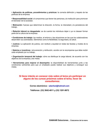 • Aplicación de políticas, procedimientos y prácticas: la correcta definición y respeto de las
políticas de la empresa.

• Responsabilidad social: el compromiso que tienen las personas y la institución para promover
el bienestar de la sociedad.

• Motivación: fuerzas que determinan la dirección, la forma, la intensidad y la persistencia del
trabajo.

• Relación laboral no desgastada: se da cuando los individuos dejan o ya no desean formar
parte de la cultura de la empresa.

• Condiciones de trabajo: los medios, el entorno y las situaciones en las que los colaboradores
desarrollan sus actividades. Elementos como la flexibilidad, la seguridad y la salud.

• Justicia: La aplicación de justicia, con rectitud y equidad en todas las facetas y niveles de la
empresa.

• Salarios e incentivos: remuneración y retribución, acorde con la recompensa que debe recibir
cada empleado por su trabajo.

• Organización temporal del trabajo: cómo se distribuye la carga laboral, de acuerdo con los
objetivos de la empresa y las metas.

• Herramientas para mejorar el desempeño: la disponibilidad de herramientas junto a las
condiciones suficientes para que un empleado pueda realizar sus objetivos y conseguir sus
metas.




         Si tiene interés en conocer más sobre el tema y/o participar en
              alguno de los cursos próximos sobre el tema, favor de
                                  consultarnos:

                       Correo electrónico: sdanhar@hotmail.com

                        Teléfonos: (33) 3642-4611 y (33) 1201-9672




                                                DANHAR Soluciones… Crezcamos de la mano
 