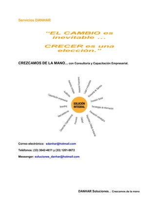 Servicios DANHAR




CREZCAMOS DE LA MANO... con Consultoria y Capacitación Empresarial.




Correo electrónico: sdanhar@hotmail.com

Teléfonos: (33) 3642-4611 y (33) 1201-9672

Messenger: soluciones_danhar@hotmail.com




                                             DANHAR Soluciones… Crezcamos de la mano
 