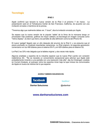 Tecnología
                                            IPAD 3

Apple confirmó que lanzará la nueva versión de la iPad 3 el próximo 7 de marzo. La
presentación será en el Yerbabuena Center de San Francisco, California, de acuerdo con una
invitación enviada a miembros de la prensa.

"Tenemos algo que realmente debes ver. Y tocar", dice la invitación enviada por Apple.

Se espera que la nueva versión de la popular ‘tablet' de la firma de la manzana tenga un
procesador más poderoso, gráficos de mayor calidad y la tecnología en imagen conocida como
"retina display", es decir que tiene una pantalla de alta definición como la del iPhone 4S.

El nuevo ‘gadget' llegará casi un año después del anuncio de la iPad 2, y se presume que el
precio promedio no mostrará importantes variaciones. La iPad original y la segunda generación
comenzaron en los 499 dólares para el sistema Wi-Fi y en 629 dólares para el sistema 3G.

La iPad 2 es 33% más delgada que la tableta original, y dos veces más rápida.

Algunos analistas y expertos de la industria esperan que la nueva iPad cuente con conexión
inalámbrica 4G. "No se necesita un conocimiento excepcional para adivinar que Apple está
probablemente mirando a una pantalla con una resolución más alta", dijo Avi Greengart, analista
en Current Analysis, al subrayar cómo los expertos miran bajo la lupa incluso los comunicados
de Apple en busca de indicios de lo que esperan.




                                AHORA TAMBIEN SIGUENOS EN:




                      Danhar Soluciones                     @sdanhar



                          www.danharsoluciones.com




                                               DANHAR Soluciones… Crezcamos de la mano
 