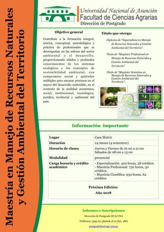 Objetivo general
Contribuir a la formación integral,
teórica, conceptual, metodológica y
práctica de profesionales que se
desempeñan en las esferas del sector
ambiental y el desarrollo,
proporcionando sólidos y profundos
conocimientos de los sistemas
ecológicos y los conceptos de
sostenibilidad ambiental, con
compromiso social y aptitudes
múltiples para encarar procesos en el
marco del desarrollo sostenible, en el
contexto de la realidad económica,
social, institucional, tecnológica,
jurídica, territorial y ambiental del
país.
Título que otorga:
Diploma de “Especialista en Manejo
de Recursos Naturales y Gestión
Ambiental del Territorio”.
Título de “Magister Profesional en
Manejo de Recursos Naturales y
Gestión Ambiental del
Territorio”.
Título de “Magíster Scientiae en
Manejo de Recursos Naturales y
Gestión Ambiental del
Territorio”.
Información importante
Informes e inscripciones
Dirección de Postgrado FCA/UNA
Teléfonos: (595 21) 585606 al 10 (Int. 186)
postgradofca@agr.una.py
Dirección de Postgrado
Lugar Casa Matriz
Duración 24 meses (4 semestres)
Horario de clases Jueves y Viernes de 16.00 a 21:00
Sábados de 08:00 a 13:00
Modalidad presencial
Carga horaria y crédito
académico
- Especialización: 420 horas, 28 créditos.
- Maestría Profesional: 750 horas, 50
créditos.
- Maestría Científica: 930 horas, 62
créditos
Próxima Edición:
Año 2018
MaestríaenManejodeRecursosNaturales
yGestiónAmbientaldelTerritorio
 