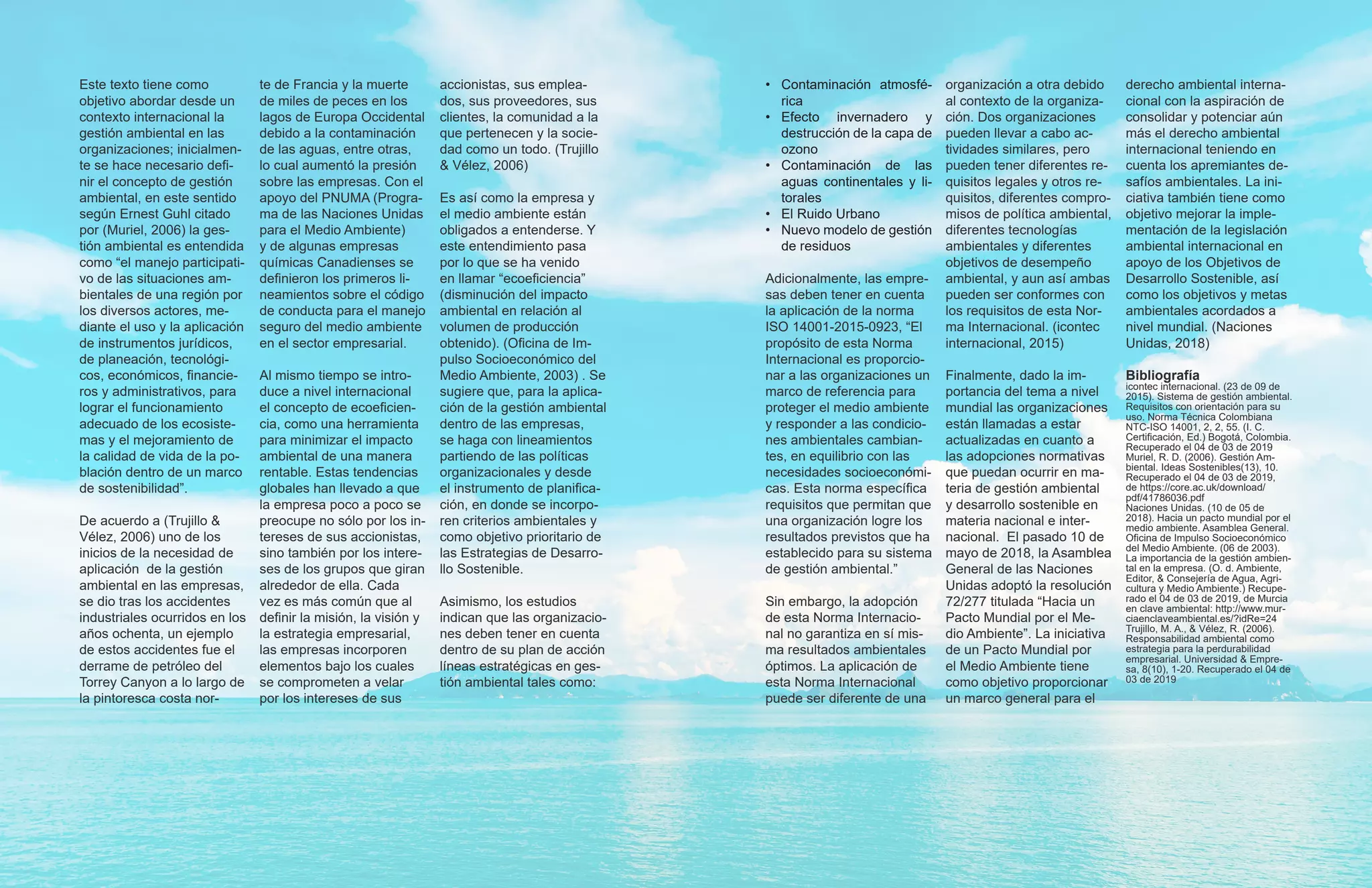 Este texto tiene como
objetivo abordar desde un
contexto internacional la
gestión ambiental en las
organizaciones; inicialmen-
te se hace necesario defi-
nir el concepto de gestión
ambiental, en este sentido
según Ernest Guhl citado
por (Muriel, 2006) la ges-
tión ambiental es entendida
como “el manejo participati-
vo de las situaciones am-
bientales de una región por
los diversos actores, me-
diante el uso y la aplicación
de instrumentos jurídicos,
de planeación, tecnológi-
cos, económicos, financie-
ros y administrativos, para
lograr el funcionamiento
adecuado de los ecosiste-
mas y el mejoramiento de
la calidad de vida de la po-
blación dentro de un marco
de sostenibilidad”.
De acuerdo a (Trujillo &
Vélez, 2006) uno de los
inicios de la necesidad de
aplicación de la gestión
ambiental en las empresas,
se dio tras los accidentes
industriales ocurridos en los
años ochenta, un ejemplo
de estos accidentes fue el
derrame de petróleo del
Torrey Canyon a lo largo de
la pintoresca costa nor-
te de Francia y la muerte
de miles de peces en los
lagos de Europa Occidental
debido a la contaminación
de las aguas, entre otras,
lo cual aumentó la presión
sobre las empresas. Con el
apoyo del PNUMA (Progra-
ma de las Naciones Unidas
para el Medio Ambiente)
y de algunas empresas
químicas Canadienses se
definieron los primeros li-
neamientos sobre el código
de conducta para el manejo
seguro del medio ambiente
en el sector empresarial.
Al mismo tiempo se intro-
duce a nivel internacional
el concepto de ecoeficien-
cia, como una herramienta
para minimizar el impacto
ambiental de una manera
rentable. Estas tendencias
globales han llevado a que
la empresa poco a poco se
preocupe no sólo por los in-
tereses de sus accionistas,
sino también por los intere-
ses de los grupos que giran
alrededor de ella. Cada
vez es más común que al
definir la misión, la visión y
la estrategia empresarial,
las empresas incorporen
elementos bajo los cuales
se comprometen a velar
por los intereses de sus
accionistas, sus emplea-
dos, sus proveedores, sus
clientes, la comunidad a la
que pertenecen y la socie-
dad como un todo. (Trujillo
& Vélez, 2006)
Es así como la empresa y
el medio ambiente están
obligados a entenderse. Y
este entendimiento pasa
por lo que se ha venido
en llamar “ecoeficiencia”
(disminución del impacto
ambiental en relación al
volumen de producción
obtenido). (Oficina de Im-
pulso Socioeconómico del
Medio Ambiente, 2003) . Se
sugiere que, para la aplica-
ción de la gestión ambiental
dentro de las empresas,
se haga con lineamientos
partiendo de las políticas
organizacionales y desde
el instrumento de planifica-
ción, en donde se incorpo-
ren criterios ambientales y
como objetivo prioritario de
las Estrategias de Desarro-
llo Sostenible.
Asimismo, los estudios
indican que las organizacio-
nes deben tener en cuenta
dentro de su plan de acción
líneas estratégicas en ges-
tión ambiental tales como:
•	 Contaminación atmosfé-
rica
•	Efecto invernadero y
destrucción de la capa de
ozono
•	Contaminación de las
aguas continentales y li-
torales
•	 El Ruido Urbano
•	 Nuevo modelo de gestión
de residuos
Adicionalmente, las empre-
sas deben tener en cuenta
la aplicación de la norma
ISO 14001-2015-0923, “El
propósito de esta Norma
Internacional es proporcio-
nar a las organizaciones un
marco de referencia para
proteger el medio ambiente
y responder a las condicio-
nes ambientales cambian-
tes, en equilibrio con las
necesidades socioeconómi-
cas. Esta norma específica
requisitos que permitan que
una organización logre los
resultados previstos que ha
establecido para su sistema
de gestión ambiental.”
Sin embargo, la adopción
de esta Norma Internacio-
nal no garantiza en sí mis-
ma resultados ambientales
óptimos. La aplicación de
esta Norma Internacional
puede ser diferente de una
organización a otra debido
al contexto de la organiza-
ción. Dos organizaciones
pueden llevar a cabo ac-
tividades similares, pero
pueden tener diferentes re-
quisitos legales y otros re-
quisitos, diferentes compro-
misos de política ambiental,
diferentes tecnologías
ambientales y diferentes
objetivos de desempeño
ambiental, y aun así ambas
pueden ser conformes con
los requisitos de esta Nor-
ma Internacional. (icontec
internacional, 2015)
Finalmente, dado la im-
portancia del tema a nivel
mundial las organizaciones
están llamadas a estar
actualizadas en cuanto a
las adopciones normativas
que puedan ocurrir en ma-
teria de gestión ambiental
y desarrollo sostenible en
materia nacional e inter-
nacional. El pasado 10 de
mayo de 2018, la Asamblea
General de las Naciones
Unidas adoptó la resolución
72/277 titulada “Hacia un
Pacto Mundial por el Me-
dio Ambiente”. La iniciativa
de un Pacto Mundial por
el Medio Ambiente tiene
como objetivo proporcionar
un marco general para el
derecho ambiental interna-
cional con la aspiración de
consolidar y potenciar aún
más el derecho ambiental
internacional teniendo en
cuenta los apremiantes de-
safíos ambientales. La ini-
ciativa también tiene como
objetivo mejorar la imple-
mentación de la legislación
ambiental internacional en
apoyo de los Objetivos de
Desarrollo Sostenible, así
como los objetivos y metas
ambientales acordados a
nivel mundial. (Naciones
Unidas, 2018)
Bibliografía
icontec internacional. (23 de 09 de
2015). Sistema de gestión ambiental.
Requisitos con orientación para su
uso. Norma Técnica Colombiana
NTC-ISO 14001, 2, 2, 55. (I. C.
Certificación, Ed.) Bogotá, Colombia.
Recuperado el 04 de 03 de 2019
Muriel, R. D. (2006). Gestión Am-
biental. Ideas Sostenibles(13), 10.
Recuperado el 04 de 03 de 2019,
de https://core.ac.uk/download/
pdf/41786036.pdf
Naciones Unidas. (10 de 05 de
2018). Hacia un pacto mundial por el
medio ambiente. Asamblea General.
Oficina de Impulso Socioeconómico
del Medio Ambiente. (06 de 2003).
La importancia de la gestión ambien-
tal en la empresa. (O. d. Ambiente,
Editor, & Consejería de Agua, Agri-
cultura y Medio Ambiente.) Recupe-
rado el 04 de 03 de 2019, de Murcia
en clave ambiental: http://www.mur-
ciaenclaveambiental.es/?idRe=24
Trujillo, M. A., & Vélez, R. (2006).
Responsabilidad ambiental como
estrategia para la perdurabilidad
empresarial. Universidad & Empre-
sa, 8(10), 1-20. Recuperado el 04 de
03 de 2019
 