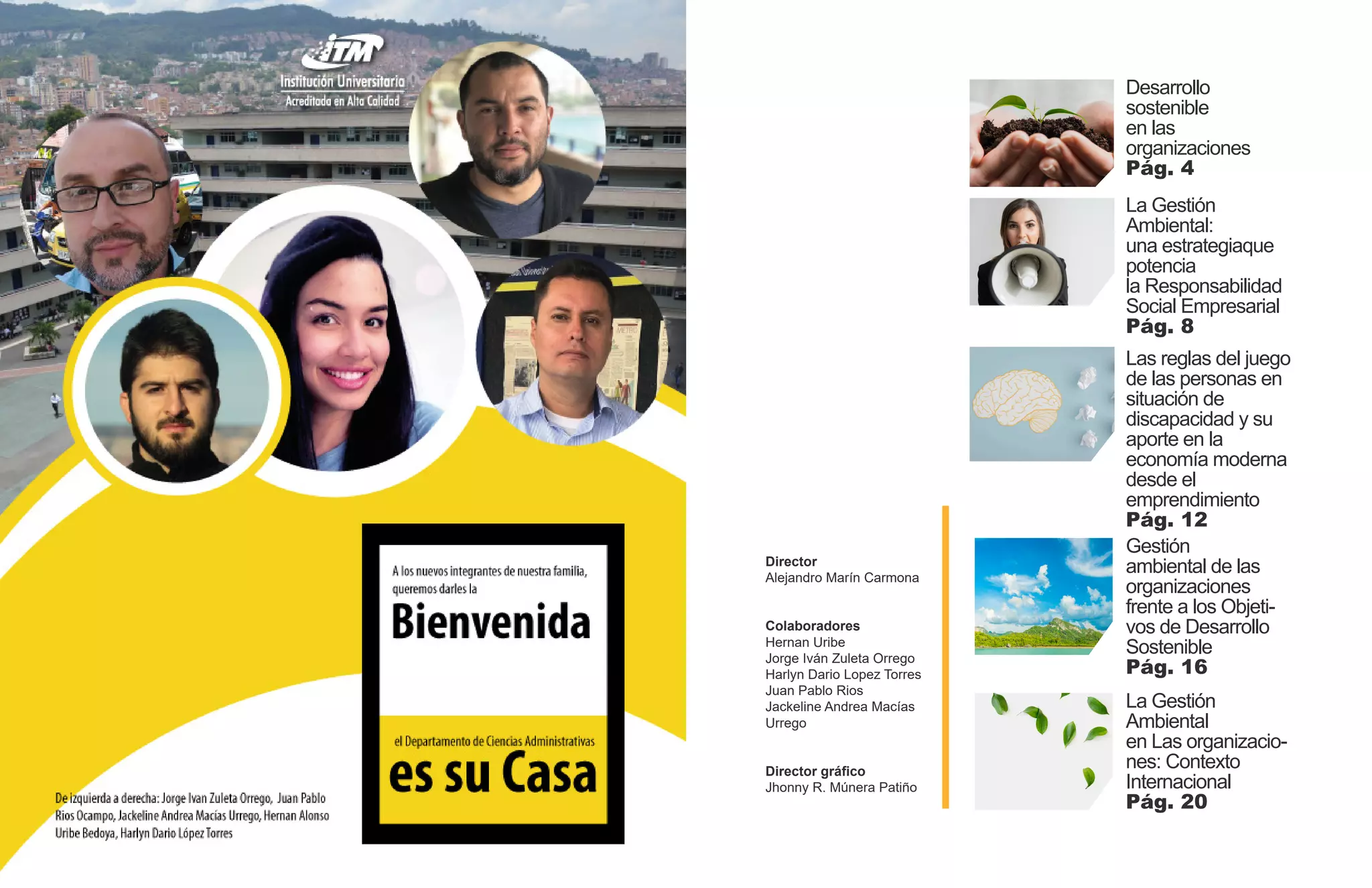 Director
Alejandro Marín Carmona
Colaboradores
Hernan Uribe
Jorge Iván Zuleta Orrego
Harlyn Dario Lopez Torres
Juan Pablo Rios
Jackeline Andrea Macías
Urrego
Director gráfico
Jhonny R. Múnera Patiño
Desarrollo
sostenible
en las
organizaciones
Pág. 4
La Gestión
Ambiental:
una estrategiaque
potencia
la Responsabilidad
Social Empresarial
Pág. 8
Las reglas del juego
de las personas en
situación de
discapacidad y su
aporte en la
economía moderna
desde el
emprendimiento
Pág. 12
Gestión
ambiental de las
organizaciones
frente a los Objeti-
vos de Desarrollo
Sostenible
Pág. 16
La Gestión
Ambiental
en Las organizacio-
nes: Contexto
Internacional
Pág. 20
 