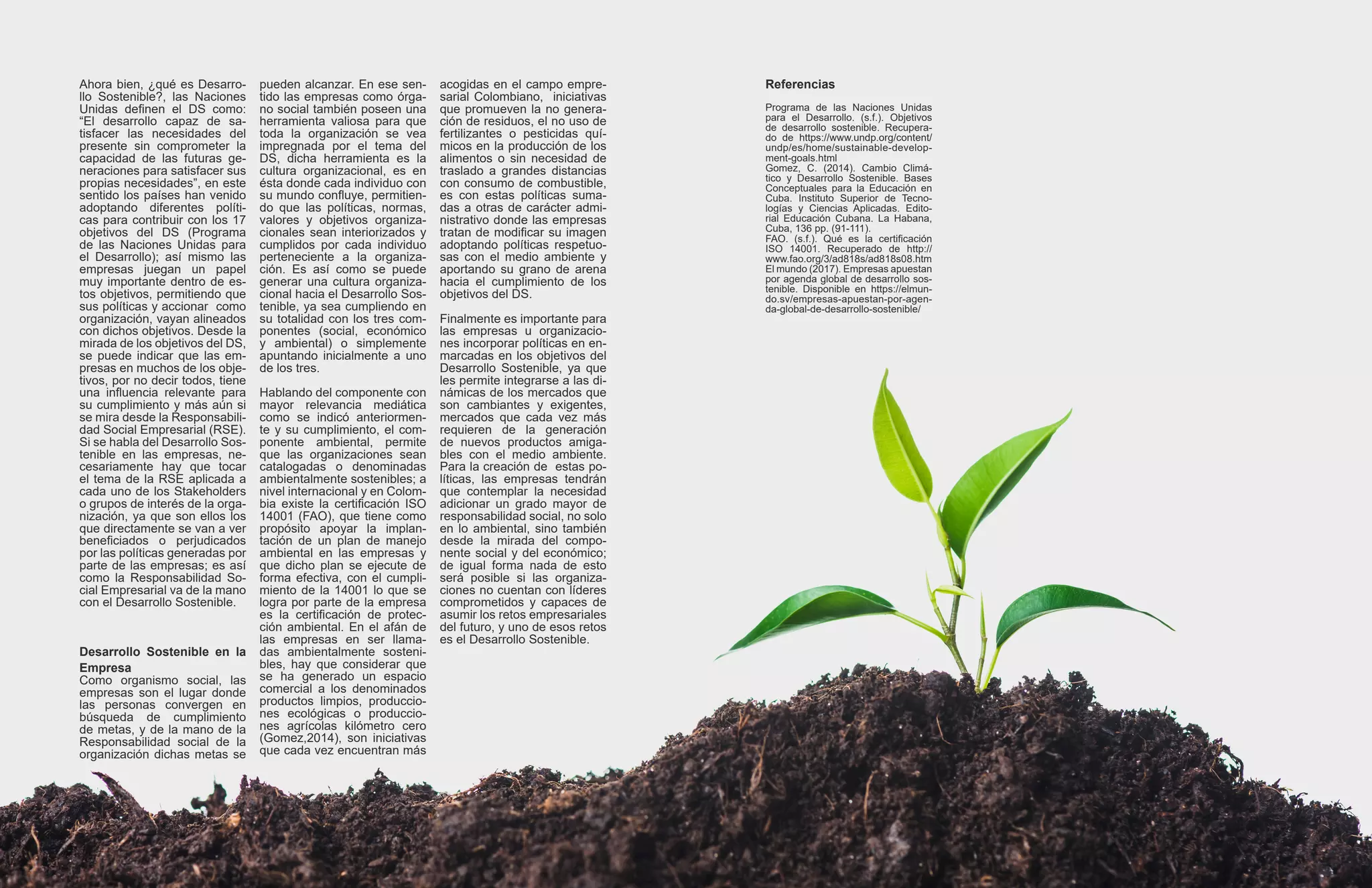 Ahora bien, ¿qué es Desarro-
llo Sostenible?, las Naciones
Unidas definen el DS como:
“El desarrollo capaz de sa-
tisfacer las necesidades del
presente sin comprometer la
capacidad de las futuras ge-
neraciones para satisfacer sus
propias necesidades”, en este
sentido los países han venido
adoptando diferentes políti-
cas para contribuir con los 17
objetivos del DS (Programa
de las Naciones Unidas para
el Desarrollo); así mismo las
empresas juegan un papel
muy importante dentro de es-
tos objetivos, permitiendo que
sus políticas y accionar como
organización, vayan alineados
con dichos objetivos. Desde la
mirada de los objetivos del DS,
se puede indicar que las em-
presas en muchos de los obje-
tivos, por no decir todos, tiene
una influencia relevante para
su cumplimiento y más aún si
se mira desde la Responsabili-
dad Social Empresarial (RSE).
Si se habla del Desarrollo Sos-
tenible en las empresas, ne-
cesariamente hay que tocar
el tema de la RSE aplicada a
cada uno de los Stakeholders
o grupos de interés de la orga-
nización, ya que son ellos los
que directamente se van a ver
beneficiados o perjudicados
por las políticas generadas por
parte de las empresas; es así
como la Responsabilidad So-
cial Empresarial va de la mano
con el Desarrollo Sostenible.
Desarrollo Sostenible en la
Empresa
Como organismo social, las
empresas son el lugar donde
las personas convergen en
búsqueda de cumplimiento
de metas, y de la mano de la
Responsabilidad social de la
organización dichas metas se
pueden alcanzar. En ese sen-
tido las empresas como órga-
no social también poseen una
herramienta valiosa para que
toda la organización se vea
impregnada por el tema del
DS, dicha herramienta es la
cultura organizacional, es en
ésta donde cada individuo con
su mundo confluye, permitien-
do que las políticas, normas,
valores y objetivos organiza-
cionales sean interiorizados y
cumplidos por cada individuo
perteneciente a la organiza-
ción. Es así como se puede
generar una cultura organiza-
cional hacia el Desarrollo Sos-
tenible, ya sea cumpliendo en
su totalidad con los tres com-
ponentes (social, económico
y ambiental) o simplemente
apuntando inicialmente a uno
de los tres.
Hablando del componente con
mayor relevancia mediática
como se indicó anteriormen-
te y su cumplimiento, el com-
ponente ambiental, permite
que las organizaciones sean
catalogadas o denominadas
ambientalmente sostenibles; a
nivel internacional y en Colom-
bia existe la certificación ISO
14001 (FAO), que tiene como
propósito apoyar la implan-
tación de un plan de manejo
ambiental en las empresas y
que dicho plan se ejecute de
forma efectiva, con el cumpli-
miento de la 14001 lo que se
logra por parte de la empresa
es la certificación de protec-
ción ambiental. En el afán de
las empresas en ser llama-
das ambientalmente sosteni-
bles, hay que considerar que
se ha generado un espacio
comercial a los denominados
productos limpios, produccio-
nes ecológicas o produccio-
nes agrícolas kilómetro cero
(Gomez,2014), son iniciativas
que cada vez encuentran más
acogidas en el campo empre-
sarial Colombiano, iniciativas
que promueven la no genera-
ción de residuos, el no uso de
fertilizantes o pesticidas quí-
micos en la producción de los
alimentos o sin necesidad de
traslado a grandes distancias
con consumo de combustible,
es con estas políticas suma-
das a otras de carácter admi-
nistrativo donde las empresas
tratan de modificar su imagen
adoptando políticas respetuo-
sas con el medio ambiente y
aportando su grano de arena
hacia el cumplimiento de los
objetivos del DS.
Finalmente es importante para
las empresas u organizacio-
nes incorporar políticas en en-
marcadas en los objetivos del
Desarrollo Sostenible, ya que
les permite integrarse a las di-
námicas de los mercados que
son cambiantes y exigentes,
mercados que cada vez más
requieren de la generación
de nuevos productos amiga-
bles con el medio ambiente.
Para la creación de estas po-
líticas, las empresas tendrán
que contemplar la necesidad
adicionar un grado mayor de
responsabilidad social, no solo
en lo ambiental, sino también
desde la mirada del compo-
nente social y del económico;
de igual forma nada de esto
será posible si las organiza-
ciones no cuentan con líderes
comprometidos y capaces de
asumir los retos empresariales
del futuro, y uno de esos retos
es el Desarrollo Sostenible.
Referencias
Programa de las Naciones Unidas
para el Desarrollo. (s.f.). Objetivos
de desarrollo sostenible. Recupera-
do de https://www.undp.org/content/
undp/es/home/sustainable-develop-
ment-goals.html
Gomez, C. (2014). Cambio Climá-
tico y Desarrollo Sostenible. Bases
Conceptuales para la Educación en
Cuba. Instituto Superior de Tecno-
logías y Ciencias Aplicadas. Edito-
rial Educación Cubana. La Habana,
Cuba, 136 pp. (91-111).
FAO. (s.f.). Qué es la certificación
ISO 14001. Recuperado de http://
www.fao.org/3/ad818s/ad818s08.htm
El mundo (2017). Empresas apuestan
por agenda global de desarrollo sos-
tenible. Disponible en https://elmun-
do.sv/empresas-apuestan-por-agen-
da-global-de-desarrollo-sostenible/
 