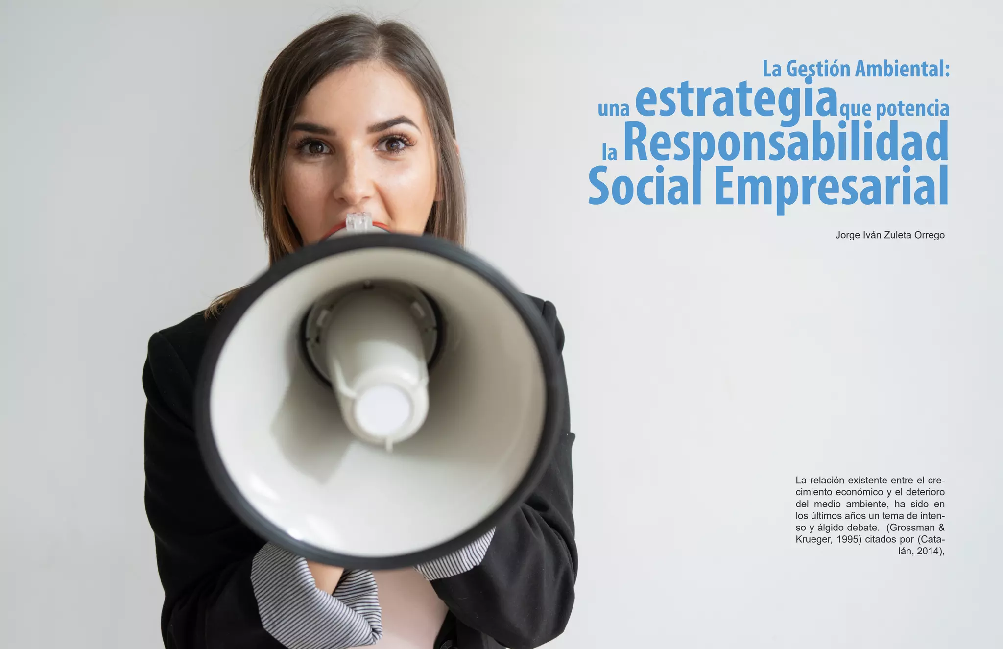 La Gestión Ambiental:
una estrategiaque potencia
la Responsabilidad
Social Empresarial
La relación existente entre el cre-
cimiento económico y el deterioro
del medio ambiente, ha sido en
los últimos años un tema de inten-
so y álgido debate. (Grossman &
Krueger, 1995) citados por (Cata-
lán, 2014),
Jorge Iván Zuleta Orrego
 