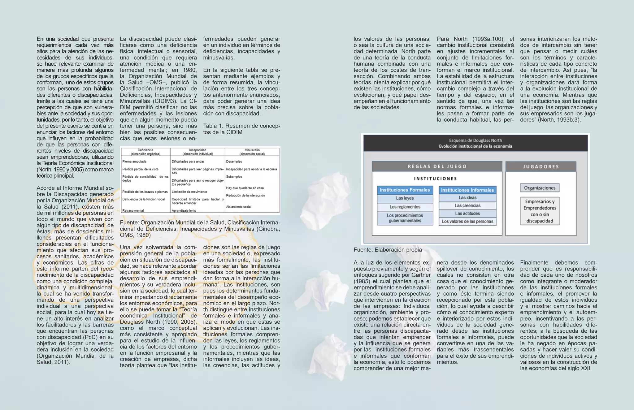 En una sociedad que presenta
requerimientos cada vez más
altos para la atención de las ne-
cesidades de sus individuos,
se hace relevante examinar de
manera más profunda algunos
de los grupos específicos que la
conforman, uno de estos grupos
son las personas con habilida-
des diferentes o discapacitadas,
frente a las cuales se tiene una
percepción de que son vulnera-
bles ante la sociedad y sus opor-
tunidades, por lo tanto, el objetivo
del presente escrito se centra en
enunciar los factores del entorno
que influyen en la probabilidad
de que las personas con dife-
rentes niveles de discapacidad
sean emprendedoras, utilizando
la Teoría Económica Institucional
(North, 1990 y 2005) como marco
teórico principal.
Acorde al Informe Mundial so-
bre la Discapacidad generado
por la Organización Mundial de
la Salud (2011), existen más
de mil millones de personas en
todo el mundo que viven con
algún tipo de discapacidad; de
éstas, más de doscientos mi-
llones presentan dificultades
considerables en el funciona-
miento que afectan sus pro-
cesos sanitarios, académicos
y económicos. Las cifras de
este informe parten del reco-
nocimiento de la discapacidad
como una condición compleja,
dinámica y multidimensional,
la cual se ha venido transfor-
mando de una perspectiva
individual a una perspectiva
social, para la cual hoy se tie-
ne un alto interés en analizar
los facilitadores y las barreras
que encuentran las personas
con discapacidad (PcD) en su
objetivo de lograr una verda-
dera inclusión en la sociedad
(Organización Mundial de la
Salud, 2011).
La discapacidad puede clasi-
ficarse como una deficiencia
física, intelectual o sensorial,
una condición que requiera
atención médica o una en-
fermedad mental; en 1980,
la Organización Mundial de
la Salud –OMS–, publicó la
Clasificación Internacional de
Deficiencias, Incapacidades y
Minusvalías (CIDIM3). La CI-
DIM permitió clasificar, no las
enfermedades y las lesiones
que en algún momento pueda
tener una persona, sino más
bien las posibles consecuen-
cias que esas lesiones o en-
los valores de las personas,
o sea la cultura de una socie-
dad determinada. North parte
de una teoría de la conducta
humana combinada con una
teoría de los costes de tran-
sacción. Combinando ambas
teorías intenta explicar por qué
existen las instituciones, cómo
evolucionan, y qué papel des-
empeñan en el funcionamiento
de las sociedades.
fermedades pueden generar
en un individuo en términos de
deficiencias, incapacidades y
minusvalías.
En la siguiente tabla se pre-
sentan mediante ejemplos y
de forma resumida, la vincu-
lación entre los tres concep-
tos anteriormente enunciados,
para poder generar una idea
más precisa sobre la pobla-
ción con discapacidad.
Tabla 1. Resumen de concep-
tos de la CIDIM
Fuente: Organización Mundial de la Salud, Clasificación Interna-
cional de Deficiencias, Incapacidades y Minusvalías (Ginebra,
OMS, 1980)
Una vez solventada la com-
prensión general de la pobla-
ción en situación de discapaci-
dad, se hace relevante abordar
algunos factores asociados al
desarrollo de sus emprendi-
mientos y su verdadera inclu-
sión en la sociedad, lo cual ter-
mina impactando directamente
los entornos económicos, para
ello se puede tomar la “Teoría
económica Institucional” de
Douglass North (1990, 2005),
como el marco conceptual
más consistente y apropiado
para el estudio de la influen-
cia de los factores del entorno
en la función empresarial y la
creación de empresas, dicha
teoría plantea que “las institu-
ciones son las reglas de juego
en una sociedad o, expresado
más formalmente, las institu-
ciones serían las limitaciones
ideadas por las personas que
dan forma a la interacción hu-
mana”. Las instituciones, son
pues los determinantes funda-
mentales del desempeño eco-
nómico en el largo plazo. Nor-
th distingue entre instituciones
formales e informales y ana-
liza el modo en que éstas se
aplican y evolucionan. Las ins-
tituciones formales compren-
den las leyes, los reglamentos
y los procedimientos guber-
namentales, mientras que las
informales incluyen las ideas,
las creencias, las actitudes y
Para North (1993a:100), el
cambio institucional consistirá
en ajustes incrementales al
conjunto de limitaciones for-
males e informales que con-
forman el marco institucional.
La estabilidad de la estructura
institucional permitirá el inter-
cambio complejo a través del
tiempo y del espacio, en el
sentido de que, una vez las
normas formales e informa-
les pasen a formar parte de
la conducta habitual, las per-
Fuente: Elaboración propia
sonas interiorizaran los méto-
dos de intercambio sin tener
que pensar o medir cuáles
son los términos y caracte-
rísticas de cada tipo concreto
de intercambio. Así pues, “la
interacción entre instituciones
y organizaciones dará forma
a la evolución institucional de
una economía. Mientras que
las instituciones son las reglas
del juego, las organizaciones y
sus empresarios son los juga-
dores” (North, 1993b:3).
A la luz de los elementos ex-
puesto previamente y según el
enfoques sugerido por Gartner
(1985) el cual plantea que el
emprendimiento se debe anali-
zar desde cuatro perspectivas
que intervienen en la creación
de las empresas: Individuos,
organización, ambiente y pro-
ceso; podemos establecer que
existe una relación directa en-
tre las personas discapacita-
das que intentan emprender
y la influencia que se genera
por las instituciones formales
e informales que conforman
la economía, esto lo podemos
comprender de una mejor ma-
nera desde los denominados
spillover de conocimiento, los
cuales no consisten en otra
cosa que el conocimiento ge-
nerado por las instituciones
y como éste termina siendo
recepcionado por esta pobla-
ción, lo cual ayuda a describir
cómo el conocimiento experto
e interiorizado por estos indi-
viduos de la sociedad gene-
rado desde las instituciones
formales e informales, puede
convertirse en una de las va-
riables más trascendentales
para el éxito de sus emprendi-
mientos.
Finalmente debemos com-
prender que es responsabili-
dad de cada uno de nosotros
como integrante o moderador
de las instituciones formales
e informales, el promover la
igualdad de estos individuos
y el mostrar caminos hacia el
emprendimiento y el autoem-
pleo, incentivando a las per-
sonas con habilidades dife-
rentes; a la búsqueda de las
oportunidades que la sociedad
le ha negado en épocas pa-
sadas y hacer valer su condi-
ciones de individuos activos y
valiosos en la construcción de
las economías del siglo XXI.
 