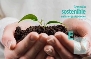 Desarrollo
sostenible
enlasorganizaciones
Por: Hernan Uribe
El Desarrollo Sostenible es un
tema que está cobrando
relevancia en las organizaciones,
debido a que les permite a las
empresas tener un mayor
reconocimiento en el mercado,
apuntando a destacarse por ser
empresas socialmente soste-
nibles, económicamente sos-
tenible o como es más común
y relevante actualmente para
los mercados, ambientalmente
sostenible, cada uno de éstos
enmarcados bajo premisas del
DS.
 