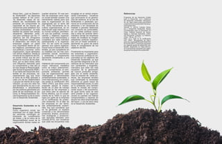 Ahora bien, ¿qué es Desarro-
llo Sostenible?, las Naciones
Unidas definen el DS como:
“El desarrollo capaz de sa-
tisfacer las necesidades del
presente sin comprometer la
capacidad de las futuras ge-
neraciones para satisfacer sus
propias necesidades”, en este
sentido los países han venido
adoptando diferentes políti-
cas para contribuir con los 17
objetivos del DS (Programa
de las Naciones Unidas para
el Desarrollo); así mismo las
empresas juegan un papel
muy importante dentro de es-
tos objetivos, permitiendo que
sus políticas y accionar como
organización, vayan alineados
con dichos objetivos. Desde la
mirada de los objetivos del DS,
se puede indicar que las em-
presas en muchos de los obje-
tivos, por no decir todos, tiene
una influencia relevante para
su cumplimiento y más aún si
se mira desde la Responsabili-
dad Social Empresarial (RSE).
Si se habla del Desarrollo Sos-
tenible en las empresas, ne-
cesariamente hay que tocar
el tema de la RSE aplicada a
cada uno de los Stakeholders
o grupos de interés de la orga-
nización, ya que son ellos los
que directamente se van a ver
beneficiados o perjudicados
por las políticas generadas por
parte de las empresas; es así
como la Responsabilidad So-
cial Empresarial va de la mano
con el Desarrollo Sostenible.
Desarrollo Sostenible en la
Empresa
Como organismo social, las
empresas son el lugar donde
las personas convergen en
búsqueda de cumplimiento
de metas, y de la mano de la
Responsabilidad social de la
organización dichas metas se
pueden alcanzar. En ese sen-
tido las empresas como órga-
no social también poseen una
herramienta valiosa para que
toda la organización se vea
impregnada por el tema del
DS, dicha herramienta es la
cultura organizacional, es en
ésta donde cada individuo con
su mundo confluye, permitien-
do que las políticas, normas,
valores y objetivos organiza-
cionales sean interiorizados y
cumplidos por cada individuo
perteneciente a la organiza-
ción. Es así como se puede
generar una cultura organiza-
cional hacia el Desarrollo Sos-
tenible, ya sea cumpliendo en
su totalidad con los tres com-
ponentes (social, económico
y ambiental) o simplemente
apuntando inicialmente a uno
de los tres.
Hablando del componente con
mayor relevancia mediática
como se indicó anteriormen-
te y su cumplimiento, el com-
ponente ambiental, permite
que las organizaciones sean
catalogadas o denominadas
ambientalmente sostenibles; a
nivel internacional y en Colom-
bia existe la certificación ISO
14001 (FAO), que tiene como
propósito apoyar la implan-
tación de un plan de manejo
ambiental en las empresas y
que dicho plan se ejecute de
forma efectiva, con el cumpli-
miento de la 14001 lo que se
logra por parte de la empresa
es la certificación de protec-
ción ambiental. En el afán de
las empresas en ser llama-
das ambientalmente sosteni-
bles, hay que considerar que
se ha generado un espacio
comercial a los denominados
productos limpios, produccio-
nes ecológicas o produccio-
nes agrícolas kilómetro cero
(Gomez,2014), son iniciativas
que cada vez encuentran más
acogidas en el campo empre-
sarial Colombiano, iniciativas
que promueven la no genera-
ción de residuos, el no uso de
fertilizantes o pesticidas quí-
micos en la producción de los
alimentos o sin necesidad de
traslado a grandes distancias
con consumo de combustible,
es con estas políticas suma-
das a otras de carácter admi-
nistrativo donde las empresas
tratan de modificar su imagen
adoptando políticas respetuo-
sas con el medio ambiente y
aportando su grano de arena
hacia el cumplimiento de los
objetivos del DS.
Finalmente es importante para
las empresas u organizacio-
nes incorporar políticas en en-
marcadas en los objetivos del
Desarrollo Sostenible, ya que
les permite integrarse a las di-
námicas de los mercados que
son cambiantes y exigentes,
mercados que cada vez más
requieren de la generación
de nuevos productos amiga-
bles con el medio ambiente.
Para la creación de estas po-
líticas, las empresas tendrán
que contemplar la necesidad
adicionar un grado mayor de
responsabilidad social, no solo
en lo ambiental, sino también
desde la mirada del compo-
nente social y del económico;
de igual forma nada de esto
será posible si las organiza-
ciones no cuentan con líderes
comprometidos y capaces de
asumir los retos empresariales
del futuro, y uno de esos retos
es el Desarrollo Sostenible.
Referencias
Programa de las Naciones Unidas
para el Desarrollo. (s.f.). Objetivos
de desarrollo sostenible. Recupera-
do de https://www.undp.org/content/
undp/es/home/sustainable-develop-
ment-goals.html
Gomez, C. (2014). Cambio Climá-
tico y Desarrollo Sostenible. Bases
Conceptuales para la Educación en
Cuba. Instituto Superior de Tecno-
logías y Ciencias Aplicadas. Edito-
rial Educación Cubana. La Habana,
Cuba, 136 pp. (91-111).
FAO. (s.f.). Qué es la certificación
ISO 14001. Recuperado de http://
www.fao.org/3/ad818s/ad818s08.htm
El mundo (2017). Empresas apuestan
por agenda global de desarrollo sos-
tenible. Disponible en https://elmun-
do.sv/empresas-apuestan-por-agen-
da-global-de-desarrollo-sostenible/
 