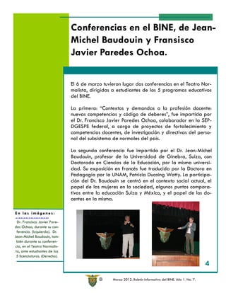 Conferencias en el BINE, de Jean-
                               Michel Baudouin y Fransisco
                               Javier Paredes Ochoa.

                               El 6 de marzo tuvieron lugar dos conferencias en el Teatro Nor-
                               malista, dirigidas a estudiantes de los 5 programas educativos
                               del BINE.

                               La primera: “Contextos y demandas a la profesión docente:
                               nuevas competencias y código de deberes”, fue impartida por
                               el Dr. Francisco Javier Paredes Ochoa, colaborador en la SEP-
                               DGESPE federal, a cargo de proyectos de fortalecimiento y
                               competencias docentes, de investigación y directivas del perso-
                               nal del subsistema de normales del país.

                               La segunda conferencia fue impartida por el Dr. Jean-Michel
                               Baudouin, profesor de la Universidad de Ginebra, Suiza, con
                               Doctorado en Ciencias de la Educación, por la misma universi-
                               dad. Su exposición en francés fue traducida por la Doctora en
                               Pedagogía por la UNAM, Patricia Ducoing Watty. La participa-
                               ción del Dr. Baudouin se centró en el contexto social actual, el
                               papel de las mujeres en la sociedad, algunos puntos compara-
                               tivos entre la educación Suiza y México, y el papel de los do-
                               centes en la misma.

En las imágenes:
  Dr. Francisco Javier Pare-
des Ochoa, durante su con-
  ferencia. (Izquierda). Dr.
Jean-Michel Baudouin, tam-
  bién durante su conferen-
 cia, en el Teatro Normalis-
 ta, ante estudiantes de las
 5 licenciaturas. (Derecha).

                                                                                                            4

                                            R     Marzo 2012. Boletín Informativo del BINE. Año 1. No. 7.
 