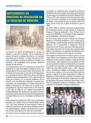 Facultad de Medicina



                                                              curriculares en interacción social, incluyendo el Proyecto
 ANTECEDENTES DE                                              de Medicina de la Comunidad, con el apoyo de Federación

 PROCESOS DE EVALUACIÓN EN
                                                              Panamericana de Facultades de Educación Médica FEPA-
                                                              FEM y la OPS, para mejorar el nivel de la educación médi-

 LA FACULTAD DE MEDICINA
                                                              ca con una nueva orientación en la formación profesional
                                                              del médico. Este proyecto se puso en marcha el año 1975
                                                              hasta que se trunco por el golpe de Estado en julio de
                                                              1980.
                                                              De 1975 a 1980 se realizaron revisiones al planteamiento
                                                              de la interacción social y se logró aprobar el Proyecto de
                                                              Integración Docente Asistencial a nivel Primario con la
                                                              ayuda de la FEPAFEM y la Fundación Kellog, ampliando-
                                                              se las actividades a más servicios de salud.
                                                              En ésta misma época se crea la Oficina de Educación
                                                              Médica en la Facultad de Medicina, 1975, a cargo del Dr.
                                                              Ljuby Stámbuk, a partir de éstos proyectos: Enseñanza de
                                                              Medicina de la Comunidad e Integración Docente
                                                              Asistencial a nivel Primario, que fueron estímulos para tra-
                                                              bajar desde ésta oficina en el campo de la asesoría peda-
La Facultad, ha estado constantemente en proceso de           gógica, la coordinación y la realización de diferentes even-
reflexión y crítica de su accionar. Se ha cuestionado de      tos, siempre en la procura de las mejoras curriculares.
manera constante su práctica flexneriana y ha realizado       Este aspecto de avance hacia la medicina social se da con
actividades que le permitan la mejora del proceso ense-       mayor énfasis en el Programa de Comunidad y Servicios
ñanza aprendizaje y ponerlas en práctica en función a sus     planteado por el Curriculum Integrado, a partir del enfoque
principios y las necesidades de la sociedad, deseando         constructivista. Este Programa, tuvo el propósito de reali-
escapar de este enfoque.                                      zar el acercamiento temprano del estudiante con el pacien-
En el periodo de los años 30 se incorporó en la lista de 32   te, la familia y la comunidad, cuya experiencia educativa se
asignaturas la materia de Higiene y Medicina Social, que      realizó los años 2002 (primer curso) y 2003 (segundo
representaba el 3% de la carga horaria del Curriculum. En     curso), Se trataba de trabajar con el enfoque a la comuni-
la Década de los cincuenta se atomiza con 40 asignaturas,     dad, en la comunidad y con la comunidad. Este Curriculum
con una carga horaria de 9036 horas, de las que Higiene       propuso y ejecutó, de manera estructurada el modelo por
y Medicina Social representaba el 1,5% sobre el total de      Bloques en el área cognitiva, centrando el proceso ense-
horas del Curriculum. En el proceso académico de los          ñanza aprendizaje en el estudiante, después de una labor
años 60 y con las reflexiones realizadas en eventos inter-    de diagnóstico del proceso enseñanza aprendizaje e iden-
nacionales, que recomendaban una carga horaria para la        tificar los problemas nudos de la formación médica y el
Medicina Preventiva de 150 horas/ año, se asume la res-       Programa de Habilidades (Proyecto FORTSALUD).
ponsabilidad de mejorar la carga horaria de 144 horas año
a 252, bajo el cargo de una Jefatura denominada de
Trabajos Prácticos. Otro avance de la época fue la presen-
tación del Proyecto General de Creación del Departamento
de Salud Pública en las tres Facultades de Medicina del
País.
Dicho proyecto se aprobó el año 1970, pero no logró imple-
mentarse por el golpe militar del General Bánzer el año
1971. Las líneas generales de éste proyecto tuvieron el
objetivo de reforzar en los estudiantes actitudes preventi-
vas, epidemiológicas, sociales y de servicio que les permi-
tan enfrentar los problemas de salud de la comunidad.
Se revisó el plan de estudios para incorporar elementos
8
 