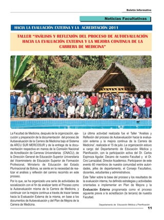 Boletín Informativo


                                                                                 Noticias Facultativas

   HACIA LA EVALUACIÓN EXTERNA Y LA ACREDITACIÓN 2011

      TALLER “ANÁLISIS Y REFLEXIÓN DEL PROCESO DE AUTOEVALUACIÓN
        HACIA LA EVALUACIÓN EXTERNA Y LA MEJORA CONTINUA DE LA
                          CARRERA DE MEDICINA”




La Facultad de Medicina, después de la organización, eje-     La última actividad realizada fue el Taller “Analisis y
cución y preparación de la documentación del proceso de       Reflexión del proceso de Autoevaluación hacia la evalua-
Autoevaluación de la Carrera de Medicina bajo el Sistema      ción externa y la mejora continua de la Carrera de
de ARCU SUR MERCOSUR y de la entrega de la docu-              Medicina”, realizada el 15 de julio. La organización estuvo
mentación respectiva en manos de la Comisión Nacional         a cargo del Departamento de Educación Médica y
de Acreditación de Carreras Universitarias (CNACU), de        Planificación, con la participación activa del Dr. Carlos
la Dirección General de Educación Superior Universitaria      Espinoza Aguilar, Decano de nuestra Facultad y el Dr.
del Viceministerio de Educación Superior de Formación         Ciro Larrazábal, Director Académico. Participaron de este
Profesional, Ministerio de Educación del Estado               evento 60 miembros de nuestra comunidad entre autori-
Plurinacional de Bolivia, se siente en la necesidad de rea-   dades, jefes de departamento, el Consejo Facultativo,
lizar el análisis y reflexión del camino recorrido en este    docentes, estudiantes y administrativos.
proceso.                                                      Este Taller sobre la base del proceso y los resultados de
Por lo que, se ha organizado una serie de actividades de      la evaluación interna, ha definido estrategias y actividades
socialización con el fin de analizar tanto el Proceso como    orientadas a implementar en Plan de Mejora y la
la Autoevaluación misma de la Carrera de Medicina, y          Evaluación Externa programada como el proceso
continuar con la mejora continua a través de trazar tareas    siguiente previa a la acreditacion (la tercera) de nuestra
hacia la Evaluación Externa de la misma, en base a los        Facultad.
documentos de Autoevaluación y del Plan de Mejora de la
Carrera de Medicina.                                                        Departamento de Educación Médica y Planificación
                                                                                                                          11
 