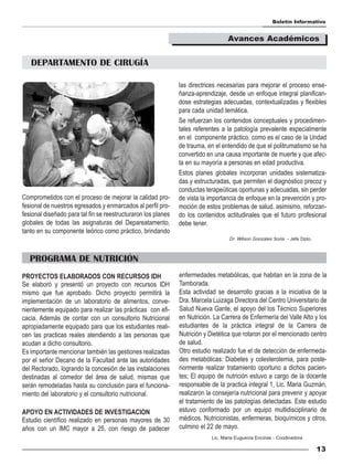 Boletín Informativo


                                                                                   Avances Académicos


   DEPARTAMENTO DE CIRUGÍA

                                                               las directrices necesarias para mejorar el proceso ense-
                                                               ñanza-aprendizaje, desde un enfoque integral planifican-
                                                               dose estrategias adecuadas, contextualizadas y flexibles
                                                               para cada unidad temática.
                                                               Se refuerzan los contenidos conceptuales y procedimen-
                                                               tales referentes a la patología prevalente especialmente
                                                               en el componente práctico. como es el caso de la Undad
                                                               de trauma, en el entendido de que el politrumatismo se ha
                                                               convertido en una causa importante de muerte y que afec-
                                                               ta en su mayoría a personas en edad productiva.
                                                               Estos planes globales incorporan unidades sistematiza-
                                                               das y estructuradas, que permiten el diagnóstico precoz y
                                                               conductas terapeúticas oportunas y adecuadas, sin perder
Comprometidos con el proceso de mejorar la calidad pro-        de vista la importancia de enfoque en la prevención y pro-
fesional de nuestros egresados y enmarcados al perfil pro-     moción de estos problemas de salud. asimismo, reforzan-
fesional diseñado para tal fin se reestructuraron los planes   do los contenidos actitudinales que el futuro profesional
globales de todas las asignaturas del Depareatamento,          debe tener.
tanto en su componente teórico como práctico, brindando
                                                                                   Dr. Wilson Gonzales Soria - Jefe Dpto.



   PROGRAMA DE NUTRICIÓN
PROYECTOS ELABORADOS CON RECURSOS IDH                          enfermedades metabólicas, que habitan en la zona de la
Se elaboró y presentó un proyecto con recursos IDH             Tamborada.
mismo que fue aprobado. Dicho proyecto permitirá la            Esta actividad se desarrollo gracias a la iniciativa de la
implementación de un laboratorio de alimentos, conve-          Dra. Marcela Luizaga Directora del Centro Universitario de
nientemente equipado para realizar las prácticas con efi-      Salud Nueva Gante, el apoyo del los Técnico Superiores
cacia. Además de contar con un consultorio Nutricional         en Nutrición. La Carrera de Enfermería del Valle Alto y los
apropiadamente equipado para que los estudiantes reali-        estudiantes de la práctica integral de la Carrera de
cen las practicas reales atendiendo a las personas que         Nutrición y Dietética que rotaron por el mencionado centro
acudan a dicho consultorio.                                    de salud.
Es importante mencionar también las gestiones realizadas       Otro estudio realizado fue el de detección de enfermeda-
por el señor Decano de la Facultad ante las autoridades        des metabólicas: Diabetes y colesterolemia, para poste-
del Rectorado, logrando la concesión de las instalaciones      riormente realizar tratamiento oportuno a dichos pacien-
destinadas al comedor del área de salud, mismas que            tes; El equipo de nutrición estuvo a cargo de la docente
serán remodeladas hasta su conclusión para el funciona-        responsable de la practica integral 1, Lic. Maria Guzmán,
miento del laboratorio y el consultorio nutricional.           realizaron la consejería nutricional para prevenir y apoyar
                                                               el tratamiento de las patologías detectadas. Este estudio
APOYO EN ACTIVIDADES DE INVESTIGACION                          estuvo conformado por un equipo multidisciplinario de
Estudio científico realizado en personas mayores de 30         médicos. Nutricionistas, enfermeras, bioquímicos y otros,
años con un IMC mayor a 25, con riesgo de padecer              culmino el 22 de mayo.
                                                                            Lic. Maria Euguenia Encinas - Coodinadora

                                                                                                                            13
 