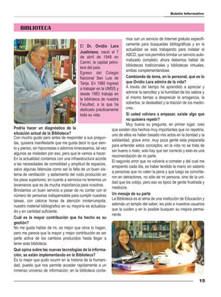 Boletín Informativo



    BIBLIOTECA
                                                                        mos con un servicio de Internet gratuito especifi-
                                           El Dr. Ovidio Lara           camente para búsquedas bibliográficas y en la
                                                                        actualidad se esta trabajando para instalar el
                                           Justiniano, nació el 7
                                                                        ABCD, que nos permitira brindar un servicio auto-
                                           de abril de 1946 en
                                                                        matizado completo; ahora debemos hablar de
                                           Camiri, la capital petro-
                                                                        bibliotecas tradicionales y bibliotecas virtuales,
                                           lera del país.
                                                                        ambas complementandose.
                                           Egreso del Colegio
                                           Nacional San Luis de         Cambiando de tema, en lo personal, qué es lo
                                           Tarija. En 1980 ingresó      que Ovidio Lara admira de la vida?
                                           a trabajar en la UMSS y      A través del tiempo he aprendido a apreciar y
                                           desde 1983 trabaja en        admirar la sencillez y la humildad de los sabios y
                                           la biblioteca de nuestra     al mismo tiempo a despreciar la arrogancia, la
                                           Facultad, a la que ha        soberbia, la deslealtad y la traición de los medio-
                                           dedicado practicamente       cres.
                                           toda su vida.                Si usted volviera a empezar, existe algo que
                                                                        no quisiera repetir?
                                                                        Muy buena su pregunta, en primer lugar, creo
Podría hacer un diagnóstico de la                              que existen dos hechos muy importantes que no repetiria,
situación actual de la Biblioteca?                             uno de ellos es haber basado mis actos en la bondad y la
Con mucho gusto pero antes de responder a sus pregun-
                                                               solidaridad, grave error, muy poca gente esta preparada
tas, quisiera manifestarle que me gusta decir lo que sien-
                                                               para entender estos conceptos; en la vida no se trata de
to y pienso, sin hipocresias o adornos innecesarios, tal vez
                                                               ser bueno o malo, solo hay que ser correcto y esto es una
algunos se molesten por eso, pero que le vamos a hacer.
                                                               recomendación de mi parte.
En la actualidad contamos con una infraestructura acorde
                                                               El segundo error que no volveria a cometer y del cual me
a las necesidades de comodidad y amplitud de espacios,
                                                               arrepiento cada día, es haber tendido la mano sin saberlo
salvo algunas falencias como ser la falta de un buen sis-
                                                               a personas que no valen la pena y que luego se convirtie-
tema de ventilación y asilamiento del ruido producido en
                                                               ron en detractores, no sólo de mi persona, sino de la uni-
los pisos superiores; en cuanto a servicios no tenemos un
                                                               dad que los cobijo, pero eso es tipico de gente frustrada y
lavamanos que es de mucha importancia para nosotros.
                                                               mediocre.
Brindamos un buen servicio a pesar de no contar con el
número de personas indispensable para cumplir nuestras Un mesaje de su parte
tareas, con catorce horas de atención ininterrumpida; La Biblioteca es el alma de una institución de Educación y
nuestro material bibliografico en su mayoría es actualiza- además un templo del saber, les pido a nuestros usuarios
do y en cantidad suficiente.                                   que la cuiden y en lo posible busquen su mejora perma-
                                                               nente.
Cuál es la mayor contribución que ha hecho es su
gestión?
No me gusta hablar de mi, es mejor que otros lo hagan,
pero me parece que la mayor y mejor contribución es ser
parte activa de los cambios producidos hasta llegar a
tener esta biblioteca.
Qué opina sobre las nuevas tecnologías de la informa-
ción, se están implementando en la Biblioteca?
Es lo mejor que pudo ocurrir en la historia de la humani-
dad, puesto que nos permite acceder rapidamente a un
inmenso universo de información; en la biblioteca conta-

                                                                                                                       15
 