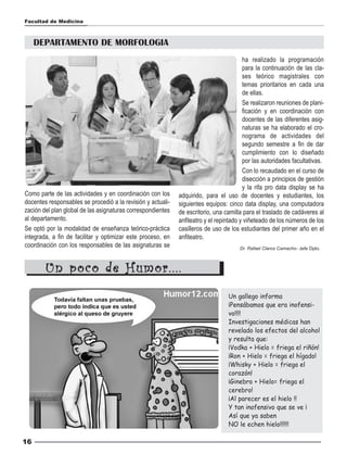 Facultad de Medicina



     DEPARTAMENTO DE MORFOLOGIA
                                                                                        ha realizado la programación
                                                                                        para la continuación de las cla-
                                                                                        ses teórico magistrales con
                                                                                        temas prioritarios en cada una
                                                                                        de ellas.
                                                                                        Se realizaron reuniones de plani-
                                                                                        ficación y en coordinación con
                                                                                        docentes de las diferentes asig-
                                                                                        naturas se ha elaborado el cro-
                                                                                        nograma de actividades del
                                                                                        segundo semestre a fin de dar
                                                                                        cumplimiento con lo diseñado
                                                                                        por las autoridades facultativas.
                                                                                        Con lo recaudado en el curso de
                                                                                        disección a principios de gestión
                                                                                        y la rifa pro data display se ha
Como parte de las actividades y en coordinación con los      adquirido, para el uso de docentes y estudiantes, los
docentes responsables se procedió a la revisión y actuali-   siguientes equipos: cinco data display, una computadora
zación del plan global de las asignaturas correspondientes   de escritorio, una camilla para el traslado de cadáveres al
al departamento.                                             anfiteatro y el repintado y viñeteado de los números de los
Se optó por la modalidad de enseñanza teórico-práctica       casilleros de uso de los estudiantes del primer año en el
integrada, a fin de facilitar y optimizar este proceso, en   anfiteatro.
coordinación con los responsables de las asignaturas se                               Dr. Rafael Claros Camacho- Jefe Dpto.



        Un poco de Humor....
                                                                                 Un gallego informa
                                                                                 ¡Pensábamos que era inofensi-
                                                                                 vo!!!!
                                                                                 Investigaciones médicas han
                                                                                 revelado los efectos del alcohol
                                                                                 y resulta que:
                                                                                 ¡Vodka + Hielo = friega el riñón!
                                                                                 ¡Ron + Hielo = friega el hígado!
                                                                                 ¡Whisky + Hielo = friega el
                                                                                 corazón!
                                                                                 ¡Ginebra + Hielo= friega el
                                                                                 cerebro!
                                                                                 ¡Al parecer es el hielo !!
                                                                                 Y tan inofensivo que se ve ¡
                                                                                 Así que ya saben
                                                                                 NO le echen hielo!!!!!!

16
 