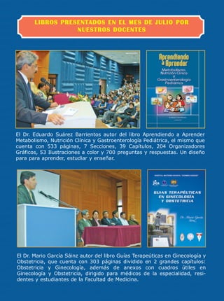 LIBROS PRESENTADOS EN EL MES DE JULIO POR
                  NUESTROS DOCENTES




El Dr. Eduardo Suárez Barrientos autor del libro Aprendiendo a Aprender
Metabolismo, Nutrición Clínica y Gastroenterología Pediátrica, el mismo que
cuenta con 533 páginas, 7 Secciones, 39 Capítulos, 204 Organizadores
Gráficos, 53 Ilustraciones a color y 700 preguntas y respuestas. Un diseño
para para aprender, estudiar y enseñar.




El Dr. Mario García Sáinz autor del libro Guías Terapeúticas en Ginecología y
Obstetricia, que cuenta con 303 páginas dividido en 2 grandes capítulos:
Obstetricia y Ginecología, además de anexos con cuadros útiles en
Ginecología y Obstetricia, dirigido para médicos de la especialidad, resi-
dentes y estudiantes de la Facultad de Medicina.
 