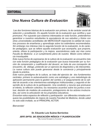 Boletín Informativo



EDITORIAL

   Una Nueva Cultura de Evaluación

    Las dos funciones básicas de la evaluación son primero, la de carácter social de
   selección y acreditación. Es aquella función de la evaluación que certifica y que
   promueve. Por supuesto que estamos interesados en esta función, pretendemos
   garantizar a nuestros estudiantes la equivalencia de sus estudios y títulos con
   otras universidades acreditadas del MERCOSUR mejorando la calidad de nues-
   tros procesos de enseñanza y aprendizaje sobre los estándares recomendados.
   Sin embargo nos interesa más la segunda función de la evaluación, la de carác-
   ter pedagógico, que se refiere aquella evaluación que acompaña, que propone,
   orienta, ofrece la participación y la mejora, acercándonos cada vez mas como
   Faculta de Medicina a un cumplimiento pleno de nuestra Misión como referen-
   cia insoslayable.
   Esta nueva forma de expresarse de la cultura de la evaluación se encuentra más
   con esta función pedagógica de la evaluación que busca trascender por su fun-
   ción de comprensión y cualificación del devenir, se trata de una concepción de
   encuentro, de diálogo, pretende ser un ejercicio de diagnóstico y de intercambio.
   La nueva cultura solo puede generarse desde la conciencia y principalmente
   desde la práctica.
   Este nuevo paradigma de la cultura, se trata del ejercicio de dos fundamentos
   centrales: primero la autoevaluación como una estrategia y una metodología de
   aplicación permanente para la gestión del cambio y el aseguramiento de la cali-
   dad de acuerdo a las orientaciones estratégicas institucionales; y segundo el de-
   sarrollo de la cultura de la participación. Una condición y recurso que promueve
   el interés, la reflexión colectiva, los necesarios acuerdos sobre los puntos a eva-
   luar, decisión de modelos de evaluación, protagonismo de los actores involucra-
   dos, así como la articulación de los propósitos educativos.
   Encontrar estos espacios de reflexión y participación con diferentes miradas enri-
   quece las posibilidades de mejora de nuestra Facultad de Medicina, donde usted
   no solo está invitado, es el PRINCIPAL ACTOR.

   Bienvenido!


                       Dr. Eduardo Luis Suárez Barrientos
          JEFE DPTO. DE EDUCACIÓN MÉDICA Y PLANIFICACIÓN
                         “DR. LJUBI STAMBUCK SASONIC”


                                                                                        1
 