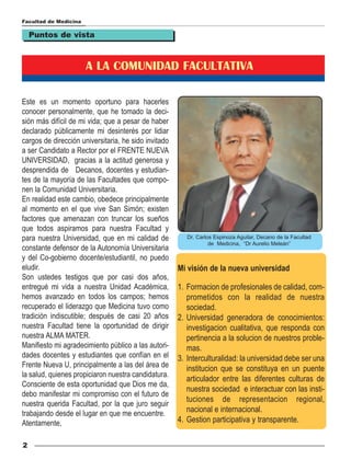 Facultad de Medicina

    Puntos de vista



                       A LA COMUNIDAD FACULTATIVA

Este es un momento oportuno para hacerles
conocer personalmente, que he tomado la deci-
sión más difícil de mi vida; que a pesar de haber
declarado públicamente mi desinterés por lidiar
cargos de dirección universitaria, he sido invitado
a ser Candidato a Rector por el FRENTE NUEVA
UNIVERSIDAD, gracias a la actitud generosa y
desprendida de Decanos, docentes y estudian-
tes de la mayoría de las Facultades que compo-
nen la Comunidad Universitaria.
En realidad este cambio, obedece principalmente
al momento en el que vive San Simón; existen
factores que amenazan con truncar los sueños
que todos aspiramos para nuestra Facultad y
para nuestra Universidad, que en mi calidad de           Dr. Carlos Espinoza Aguilar, Decano de la Facultad
                                                                  de Medicina, “Dr Aurelio Meleán”
constante defensor de la Autonomía Universitaria
y del Co-gobierno docente/estudiantil, no puedo
eludir.                                               Mi visión de la nueva universidad
Son ustedes testigos que por casi dos años,
entregué mi vida a nuestra Unidad Académica,          1. Formacion de profesionales de calidad, com-
hemos avanzado en todos los campos; hemos                prometidos con la realidad de nuestra
recuperado el liderazgo que Medicina tuvo como           sociedad.
tradición indiscutible; después de casi 20 años       2. Universidad generadora de conocimientos:
nuestra Facultad tiene la oportunidad de dirigir         investigacion cualitativa, que responda con
nuestra ALMA MATER.                                      pertinencia a la solucion de nuestros proble-
Manifiesto mi agradecimiento público a las autori-       mas.
dades docentes y estudiantes que confían en el        3. Interculturalidad: la universidad debe ser una
Frente Nueva U, principalmente a las del área de         institucion que se constituya en un puente
la salud, quienes propiciaron nuestra candidatura.
                                                         articulador entre las diferentes culturas de
Consciente de esta oportunidad que Dios me da,
                                                         nuestra sociedad e interactuar con las insti-
debo manifestar mi compromiso con el futuro de
                                                         tuciones de representacion regional,
nuestra querida Facultad, por la que juro seguir
trabajando desde el lugar en que me encuentre.           nacional e internacional.
Atentamente,                                          4. Gestion participativa y transparente.

2
 