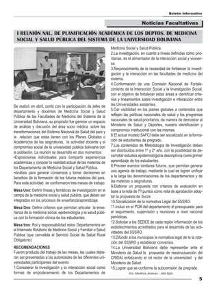 Boletín Informativo


                                                                                    Noticias Facultativas

  I REUNIÓN NAL. DE PLANIFICACIÓN ACADÉMICA DE LOS DEPTOS. DE MEDICINA
  SOCIAL Y SALUD PÚBLICA DEL SISTEMA DE LA UNIVERSIDAD BOLIVIANA
                                                               Medicina Social y Salud Pública.
                                                               2.La investigación, en cuanto a líneas definidas como prio-
                                                               ritarias, es el alimentador de la interacción social y vicever-
                                                               sa.
                                                               3.Reconocimiento de la necesidad de fortalecer la investi-
                                                               gación y la interacción en las facultades de medicina del
                                                               sistema.
                                                               4.Conformación de una Comisión Nacional de Fortale-
                                                               cimiento de la Interacción Social y la Investigación Social,
                                                               con el objetivo de fortalecer estas áreas e identificar crite-
                                                               rios y lineamientos sobre investigación e interacción entre
Se realizó en abril, contó con la participación de jefes de    las Universidades asistentes.
departamento y docentes de Medicina Social y Salud             5.Dar visibilidad en los planes globales a contenidos que
Pública de las Facultades de Medicina del Sistema de la        reflejen las políticas nacionales de salud y los programas
Universidad Boliviana, su propósito fue generar un espacio     nacionales de salud prioritarios, de manera de demostrar al
de análisis y discusión del área socio médica, sobre las       Ministerio de Salud y Deportes, nuestra identificación y
transformaciones del Sistema Nacional de Salud del país y      compromiso institucional con las mismas.
la relación que estas tienen con los Planes Globales o         6.El actual modelo SAFCI debe ser socializado en la forma-
Académicos de las asignaturas, la actividad docente y el       ción de estudiantes de pregrado.
compromiso social de la universidad pública boliviana con      7.Los contenidos de Metodología de Investigación deben
la población. La reunión se desarrollo en dos momentos:        ser distribuidos entre 1º y 2º año, con la posibilidad de de-
•Exposiciones individuales para compartir experiencias         sarrollar estudios epidemiológicos descriptivos como primer
académicas y conocer la realidad actual de las materias de     aprendizaje de los estudiantes.
los Departamento de Medicina Social y Salud Pública.           8.Preveer eventos similares futuros, que permitan generar
•Análisis para generar consensos y tomar decisiones en         una agenda de trabajo, mediante la cual se logren unificar
beneficio de la formación de los futuros médicos del país.     a la larga las denominaciones de los departamentos y de
Para esta actividad se conformaron tres mesas de trabajo:      las materias o asignaturas.
                                                               9.Elaborar un propuesta con criterios de evaluación en
Mesa Uno: Definir líneas y temáticas de investigación en el    base a la nota de 71 puntos como nota de aprobación adop-
campo de la medicina social y salud pública, que deben ser     tar la propuesta de Sucre.
integrados en los procesos de enseñanza/aprendizaje.           10.Socialización de la normativa Legal del SSSRO.
Mesa Dos: Definir criterios que permitan articular la ense-    11.Incluir en el POA del departamento el presupuesto para
ñanza de la medicina social, epidemiología y la salud públi-   el seguimiento, supervisión y reuniones a nivel nacional
ca con la formación clínica de los estudiantes.                periódicas.
                                                               12.Solicitar a los SEDES de cada región información de los
Mesa tres: Rol y responsabilidad estos Departamentos en
                                                               establecimientos acreditados para el desarrollo de las acti-
el Internado Rotatorio de Medicina Social y Familiar o Salud
                                                               vidades del SSSRO.
Pública (que convalida el Servicio Social de Salud Rural
                                                               13.Difundir a los municipios la normativa legal de la la rota-
Obligatorio)
                                                               ción del SSSRO y establecer convenios.
RECOMENDACIONES                                                14.La Universidad Boliviana debe representar ante el
Fueron producto del trabajo de las mesas, las cuales debe-     Ministerio de Salud la propuesta de reestructuarción del
rán ser presentadas a las autoridades de las diferentes uni-   CRIDAI enfatizando el rol rector de la universidad y del
versidades participantes del evento:                           Ministerio de Salud.
1.Considerar la investigación y la interacción social como     15.Lograr que se conforme la subcomisión de pregrado.
formas de empoderamiento de los Departamentos de                           Dra. Marithza Jiménez - Jefa Dpto.

                                                                                                                           5
 