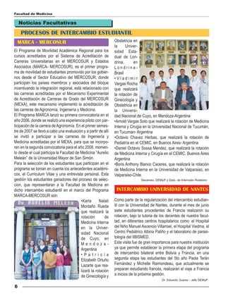 Facultad de Medicina

    Noticias Facultativas

    PROCESOS DE INTERCAMBIO ESTUDIANTIL
  MARCA - MERCOSUR                                              Obstetricia en
                                                                la     Univer-
El Programa de Movilidad Académica Regional para los            sidad Esta-
cursos acreditados por el Sistema de Acreditación de            dual de Lon-
Carreras Universitarias en el MERCOSUR y Estados                drina,      en
Asociados (MARCA- MERCOSUR), es el primer progra-               Londrina-
ma de movilidad de estudiantes promovido por los gobier-        Brasil
nos desde el Sector Educativo del MERCOSUR, donde               •Vladimir
participan los países miembros y asociados del bloque           Vargas Rocha
incentivando la integración regional, está relacionado con      que realizará
las carreras acreditadas por el Mecanismo Experimental          la rotación de
de Acreditación de Carreras de Grado del MERCOSUR               Ginecología y
(MEXA), este mecanismo implementó la acreditación de            Obstetricia en
las carreras de Agronomía, Ingeniería y Medicina.               la Universi-
El Programa MARCA lanzó su primera convocatoria en el           dad Nacional de Cuyo, en Mendoza-Argentina
año 2006, donde se realizó una experiencia piloto con par-      •Arnold Vargas Soto que realizará la rotación de Medicina
ticipación de la carrera de Agronomía. En el primer semes-      Interna y Cirugia en la Universidad Nacional de Tucumán,
tre de 2007 se llevó a cabo una evaluación y a partir de allí   en Tucuman- Argentina
se invitó a participar a las carreras de Ingeniería y           •Octavio Chavez Herbas, que realizará la rotación de
Medicina acreditadas por el MEXA, para que se incorpo-          Pediatría en el CEMIC, en Buenos Aires- Argentina
ren en la segunda convocatoria para el año 2008, momen-         •Daniel Octavio Sossa Mendez, que realizará la rotación
to desde el cual participa la Facultad de Medicina “Aurelio     de Medicina Interna y Cirugía en el CEMIC, Buenos Aires
Meleán” de la Universidad Mayor de San Simón.                   Argentina
Para la selección de los estudiantes que participan en el       •Boris Anthony Blanco Caceres, que realizará la rotación
programa se toman en cuenta los antecedentes académi-           de Medicina Interna en la Universidad de Valparaiso, en
cos, el Curriculum Vitae y una entrevista personal. Esta        Valparaiso-Chile
gestión los estudiantes ganadores del proceso de selec-                         Decanato, DEMyP y Dpto. de Internado Rotatorio
cion, que representaran a la Facultad de Medicina en
dicho intercambio estudiantil en el marco del Programa           INTERCAMBIO UNIVERSIDAD DE NANTES
MARCA-MERCOSUR son:
                                          •Karla      Natali    Como parte de la regularización del intercambio estudian-
                                          Montaño Rueda         til con la Universidad de Nantes, durante el mes de junio
                                          que realizará la      siete estudiantes procedentes de Francia realizaron su
                                          rotación        de    rotacion, bajo la tutoria de los decentes de nuestra facul-
                                          Medicina Interna      tad, en diferentes centros hospitalarios como: el Hospital
                                          en la Univer-         del Niño Manuel Ascencio Villarroel, el Hospital Viedma, el
                                          sidad Nacional        Centro Pediátrico Albina Patiño y el laboratorio de parasi-
                                          de Cuyo, en           tología del IIBISMED.
                                          Mendoza-              Esta visita fue de gran importancia para nuestra institución
                                          Argentina             ya que permite establecer la primera etapa del programa
                                          •Patricia             de intercambio bilateral entre Bolivia y Francia, en una
                                          Elizabeth Ortuño      segunda etapa las estudiantes del 5to año Paola Terán
                                          Lazarte que rea-      Fernández y Michelle Raimondeau, que actualmente se
                                          lizará la rotación    preparan estudiando francés, realizaran el viaje a Francia
                                          de Ginecología y      a inicios de la próxima gestión.
                                                                                              Dr. Eduardo Suarez - Jefe DEMyP

6
 