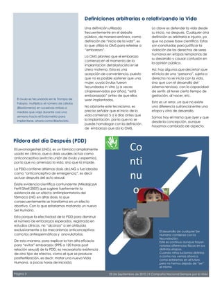 Definiciones arbitrarias o relativizando la Vida
Píldora del día Después (PDD)
El desarrollo de cualquier Ser
Humano comienza con la
fecundación.
Este es continuo aunque hayan
notorias diferencias físicas en sus
distintas etapas.
Cuando niños lucíamos distintos
a como nos vemos ahora o
como estaremos en el futuro,
pero no hemos dejado de “ser”
el mismo.
El óvulo es fecundado en la Trompa de
Falopio, multiplica el número de células
(Blastómeras) en sucesivas mitosis a
medida que viaja durante casi una
semana hacia el Endometrio para
implantarse, ahora como Blastocisto.
El Levonorgestrel (LNG), es un fármaco ampliamente
usado en clínica, que a dosis usuales actúa como
anticonceptivo (evita la unión de óvulo y espermio),
por lo que no amenaza la vida, sino que la impide.
La PDD contiene altísimas dosis de LNG y fue ideada
como “anticonceptivo de emergencia”, es decir
actuar después del acto sexual.
Existe evidencia científica contundente (Mikolajczyk
Fertil Steril 2007) que sugiere fuertemente la
existencia de un efecto antiimplantatorio del
fármaco LNG en altas dosis, lo que
consecuentemente se transforma en un efecto
abortivo. Con lo que estaríamos matando un nuevo
Ser Humano.
Esto porque la efectividad de la PDD para disminuir
el número de embarazos esperados, registrada en
estudios clínicos, no “alcanza” a ser atribuida
exclusivamente a los mecanismos anticonceptivos
como los antiespermáticos y anovulatorios.
De esta manera, para explicar la tan alta eficacia
para “evitar” embarazos (99% a 120 horas post
relación sexual) de la PDD, es necesaria la existencia
de otro tipo de efectos, como el que se produce
postfertilización, es decir, matar una nueva Vida
Humana, a pocas horas de iniciada.
Lo clave es defender la vida desde
su inicio, no después. Cualquier otra
definición es arbitraria e injusta, ya
que no posee base científica. Estas
son construidas para justificar la
violación de los derechos de seres
humanos en etapas tempranas de
su desarrollo y causar confusión en
la opinión pública.
Así, hay algunos que decretan que
el inicio de una “persona”, sujeta a
derecho no se inicia con la vida,
sino que con el desarrollo del
sistema nervioso, con la capacidad
de sentir, al tener cierto tiempo de
gestación, al nacer, etc.
Esto es un error, ya que no existe
una diferencia sustancial entre una
etapa y otra de desarrollo.
Somos hoy el mismo que ayer y que
desde la concepción, aunque
hayamos cambiado de aspecto.
Una definición utilizada
frecuentemente en el debate
público, de manera errónea, como
definición de “inicio de la vida”, es
la que utiliza la OMS para referirse a
“embarazo”.
La OMS plantea que el embarazo
comienza en el momento de la
implantación del blastocisto en el
útero materno. Esta es una
acepción de conveniencia, puesto
que no es posible sostener que una
mujer, cuyos óvulos fueron
fecundados in vitro (y a veces
criopreservados por años), “está
embarazada” antes de que ellos
sean implantados.
No obstante este tecnicismo, es
preciso señalar que el inicio de la
vida comienza 5 a 6 días antes que
la implantación, por lo que no se
puede homologar con la definición
de embarazo que da la OMS.
Página 3 25 de Septiembre de 2010 / II Campaña Nacional Siempre por la Vida
Co
nti
nu
o
 