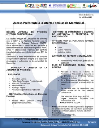 Boletín de Gestión No.
                                                                                       De MAYO de 2012


        Acceso Preferente a la Oferta Familias de Membrillal

BOLETIN   JORNADA   DE                ATENCIÓN         INSTITUTO DE PATRIMONIO Y CULTURA
INTEGRAL EN MEMBRILLAL                                DE CARTAGENA Y SECRETARIA DE
                                                      PARTICIPACIÓN
La Alcaldía Mayor de Cartagena en conjunto
con el ICBF y la Agencia Nacional para la             OFRECEN PARA LA POBLACION INFANTIL
Superación de Pobreza Extrema ANSPE,                  DE MEMBRILLAL:
viene desarrollando acciones en garantía y
restablecimiento de derechos dirigidos a niños,          •   Cine
niñas y adolescentes víctimas del conflicto              •   Lúdica y Lectura.
(desplazados) en cumplimiento al auto 251 de             •   Ludoteca Viajera
2008.
Atendiendo a este requerimiento, se brindara          INSTITUTO DE DEPORTE Y RECREACION:
una jornada de atención integral a la población
desplazada y vulnerable de la comunidad de                   •
                                                             Recreación y Animación, para toda la
Membrillal.                                                  población
                                                      PLAN DE EMERGENCIA SOCIAL PEDRO
   SERVICIOS A OFRECER                   EN      LA   ROMERO
JORNADA DE ATENCION:
                                                             •   Atención a través de Talleres de
 ESE y DADIS                                                     Promoción y Prevención y Asesoría en
                                                                 las Dimensiones de Dinámica Familiar,
                                                                 Acceso a la Justicia.
   •   Consultas Medica
                                                             •   En la Dimensión de Identificación, con
   •   Talla, Peso, Toma de Presión Arterial.
                                                                 inclusión de menores y actualización de
   •   Atención Odontológica
                                                                 datos.
   •   Desparasitación
   •   Citología vaginal                                         Se requiere que los cogestores que
   •   Vacunación para toda la Población                         tienen familia en la zona realicen
                                                                 convocatoria.
  ICBF (Instituto Colombiano de Bienestar
Familiar)                                                         Día: miércoles 30 de mayo de 2012
                                                                  Lugar:    Institución  Educativa  San
   •   Unidad Móvil (atención        Integral,   el               Francisco de Asís
       programa hogar gestor).                                   Hora: 8:00 am a 3:00 pm.

                                                      Nota: Teniendo en cuenta el ejercicio de asignación
                                                      de familias se le pide a los cogestores que conocen
                                                      la zona apoyar la convocatoria mañana a 8:00 en .
                                                      Contactos:
                                                      Odilma Poveda. 3135224487.

        Cartagena - G41353publicación del Circulo de Obreros de San Pedro Claver
                      Una - 6641152
                  Cartagena - Getsemaní, Antiguo Teatro Colon Tel. 6641353 -Pedro Claver
                       Una publicación del Circulo de ObrerosObrerosPedro Claver
                               Una publicación del Circulo de de San de San 6641152
                                           Círculo                                             Cartagena
                      Cartagena - Getsemaní, Antiguo AntiguoColon Tel. 66413536641353 - 6641152
                                        - Getsemaní, Teatro Teatro Colon Tel. - 6641152
 
