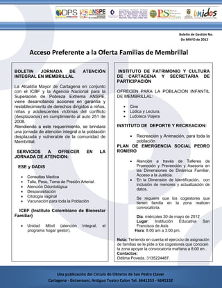 Boletín de Gestión No.
                                                                                          De MAYO de 2012


        Acceso Preferente a la Oferta Familias de Membrillal

BOLETIN   JORNADA   DE                ATENCIÓN         INSTITUTO DE PATRIMONIO Y CULTURA
INTEGRAL EN MEMBRILLAL                                 DE CARTAGENA Y SECRETARIA DE
                                                       PARTICIPACIÓN
La Alcaldía Mayor de Cartagena en conjunto
con el ICBF y la Agencia Nacional para la              OFRECEN PARA LA POBLACION INFANTIL
Superación de Pobreza Extrema ANSPE,                   DE MEMBRILLAL:
viene desarrollando acciones en garantía y
restablecimiento de derechos dirigidos a niños,              Cine
niñas y adolescentes víctimas del conflicto                  Lúdica y Lectura.
(desplazados) en cumplimiento al auto 251 de                 Ludoteca Viajera
2008.
Atendiendo a este requerimiento, se brindara           INSTITUTO DE DEPORTE Y RECREACION:
una jornada de atención integral a la población
desplazada y vulnerable de la comunidad de                    
                                                              Recreación y Animación, para toda la
Membrillal.                                                   población
                                                       PLAN DE EMERGENCIA SOCIAL PEDRO
 SERVICIOS  A   OFRECER                 EN        LA   ROMERO
JORNADA DE ATENCION:
                                                                 Atención a través de Talleres de
 ESE y DADIS                                                      Promoción y Prevención y Asesoría en
                                                                  las Dimensiones de Dinámica Familiar,
      Consultas Medica                                           Acceso a la Justicia.
      Talla, Peso, Toma de Presión Arterial.                    En la Dimensión de Identificación, con
                                                                  inclusión de menores y actualización de
      Atención Odontológica
                                                                  datos.
      Desparasitación
      Citología vaginal                                          Se requiere que los cogestores que
      Vacunación para toda la Población                          tienen familia en la zona realicen
                                                                  convocatoria.
  ICBF (Instituto Colombiano de Bienestar
Familiar)                                                          Día: miércoles 30 de mayo de 2012
                                                                   Lugar:    Institución  Educativa  San
      Unidad Móvil (atención         Integral,   el               Francisco de Asís
       programa hogar gestor).                                    Hora: 8:00 am a 3:00 pm.

                                                       Nota: Teniendo en cuenta el ejercicio de asignación
                                                       de familias se le pide a los cogestores que conocen
                                                       la zona apoyar la convocatoria mañana a 8:00 en .
                                                       Contactos:
                                                       Odilma Poveda. 3135224487.
                                                       Laura Franco. 3114040207.
         Cartagena - G41353 - 6641152
                       Una publicación del Circulo de Obreros de San Pedro Claver
                  Cartagena - Getsemaní, Antiguo Teatro Colon Tel. 6641353 - 6641152
 
