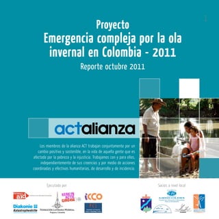 1
                                          Proyecto
       Emergencia compleja por la ola
        invernal en Colombia - 2011
                                Reporte octubre 2011




    Los miembros de la alianza ACT trabajan conjuntamente por un
   cambio positivo y sostenible, en la vida de aquella gente que es
afectada por la pobreza y la injusticia. Trabajamos con y para ellos,
     independientemente de sus creencias y por medio de acciones
coordinadas y efectivas humanitarias, de desarrollo y de incidencia.


         Ejecutado por                                                  Socios a nivel local
 