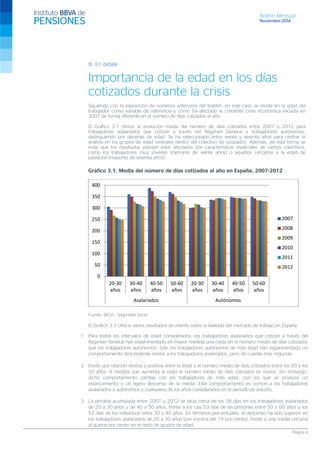 Boletín Mensual 
Noviembre 2014 
III. En detalle 
Importancia de la edad en los días cotizados durante la crisis 
Siguiendo con la exposición de números anteriores del boletín, en este caso se incide en la edad del trabajador como variable de referencia y cómo ha afectado la creciente crisis económica iniciada en 2007 de forma diferente en el número de días cotizados al año. 
El Gráfico 3.1 ofrece la evolución media del número de días cotizados entre 2007 y 2012 para trabajadores asalariados que cotizan a través del Régimen General y trabajadores autónomos, distinguiendo por decenas de edad. Se ha seleccionado entre veinte y sesenta años para centrar el análisis en los grupos de edad centrales dentro del colectivo de ocupados. Además, de esta forma se evita que los resultados puedan estar afectados por características especiales de ciertos colectivos, como los trabajadores muy jóvenes (menores de veinte años) o aquéllos cercanos a la edad de jubilación (mayores de sesenta años). 
Gráfico 3.1. Media del número de días cotizados al año en España, 2007-2012 
Fuente: MCVL, Seguridad Social 
El Gráfico 3.1 ofrece varios resultados de interés sobre la realidad del mercado de trabajo en España: 
1. Para todos los intervalos de edad considerados, los trabajadores asalariados que cotizan a través del Régimen General han experimentado en mayor medida una caída en el número medio de días cotizados que los trabajadores autónomos. Sólo los trabajadores autónomos de más edad han experimentado un comportamiento descendente similar a los trabajadores asalariados, pero de cuantía más reducida. 
2. Existe una relación directa y positiva entre la edad y el número medio de días cotizados entre los 20 y los 50 años. A medida que aumenta la edad el número medio de días cotizados es mayor. Sin embargo, dicho comportamiento cambia con los trabajadores de más edad, con los que se produce un estancamiento o un ligero descenso de la media. Este comportamiento es común a los trabajadores asalariados y autónomos y cualquiera de los años considerados en el periodo de estudio. 
3. La pérdida acumulada entre 2007 y 2012 se sitúa cerca de los 58 días en los trabajadores asalariados de 20 a 30 años y de 40 a 50 años, frente a los casi 53 días de las personas entre 50 y 60 años y los 52 días de los individuos entre 30 y 40 años. En términos porcentuales, el descenso ha sido superior en los trabajadores asalariados de 20 a 30 años (por encima del 19 por ciento), frente a una media cercana al quince por ciento en el resto de grupos de edad. 
0 
50 
100 
150 
200 
250 
300 
350 
400 
20-30 
años 
30-40 
años 
40-50 
años 
50-60 
años 
20-30 
años 
30-40 
años 
40-50 
años 
50-60 
años 
Asalariados 
Autónomos 
2007 
2008 
2009 
2010 
2011 
2012 
Página 4 
 