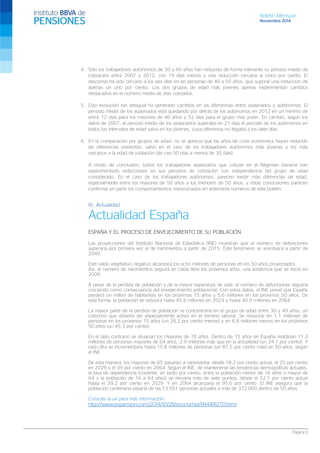 Boletín Mensual 
Noviembre 2014 
4. Sólo los trabajadores autónomos de 50 a 60 años han reducido de forma relevante su periodo medio de cotización entre 2007 y 2012, con 19 días menos y una reducción cercana al cinco por ciento. El descenso ha sido cercano a los seis días en las personas de 40 a 50 años, que supone una reducción de apenas un uno por ciento. Los dos grupos de edad más jóvenes apenas experimentan cambios destacados en el número medio de días cotizados. 
5. Esta evolución tan desigual ha generado cambios en las diferencias entre asalariados y autónomos. El periodo medio de los asalariados está quedando por detrás de los autónomos en 2012 en un mínimo de entre 12 días para los mayores de 40 años y 52 días para el grupo más joven. En cambio, según los datos de 2007, el periodo medio de los asalariados superaba en 21 días el periodo de los autónomos en todos los intervalos de edad salvo en los jóvenes, cuya diferencia no llegaba a los siete días. 
6. En la comparación por grupos de edad, no se aprecia que los años de crisis económica hayan reducido las diferencias existentes, salvo en el caso de los trabajadores autónomos más jóvenes y los más cercanos a la edad de jubilación (de casi 50 días a menos de 30 días). 
A modo de conclusión, todos los trabajadores asalariados que cotizan en el Régimen General han experimentado reducciones en sus periodos de cotización con independencia del grupo de edad considerado. En el caso de los trabajadores autónomos, parecen existir más diferencias de edad, especialmente entre los mayores de 50 años y los menores de 50 años, y estas conclusiones parecen confirmar en parte los comportamientos mencionados en anteriores números de este boletín. 
IV. Actualidad 
Actualidad España 
ESPAÑA Y EL PROCESO DE ENVEJECIMIENTO DE SU POBLACIÓN 
Las proyecciones del Instituto Nacional de Estadística (INE) muestran que el número de defunciones superaría por primera vez al de nacimientos a partir de 2015. Este fenómeno se acentuará a partir de 2040. 
Este saldo vegetativo negativo alcanzará los ocho millones de personas en los 50 años proyectados. 
Así, el número de nacimientos seguirá en caída libre los próximos años, una tendencia que se inició en 2009. 
A pesar de la pérdida de población y de la mayor esperanza de vida, el número de defunciones seguiría creciendo como consecuencia del envejecimiento poblacional. Con estos datos, el INE prevé que España perderá un millón de habitantes en los próximos 15 años y 5,6 millones en los próximos 50 años. De esta forma, la población se reducirá hasta 45,8 millones en 2024 y hasta 40,9 millones en 2064. 
La mayor parte de la pérdida de población se concentraría en el grupo de edad entre 30 y 49 años, un colectivo que debería ser especialmente activo en el terreno laboral. Se reduciría en 1,1 millones de personas en los próximos 15 años (un 28,2 por ciento menos) y en 6,8 millones menos en los próximos 50 años (un 45,3 por ciento). 
En el lado contrario se situarían los mayores de 70 años. Dentro de 15 años en España residirían 11,3 millones de personas mayores de 64 años, 2,9 millones más que en la actualidad (un 34,1 por ciento). Y esta cifra se incrementaría hasta 15,8 millones de personas (un 87,5 por ciento más) en 50 años, según el INE. 
De esta manera, los mayores de 65 pasarían a representar desde 18,2 por ciento actual, el 25 por ciento en 2029 y el 39 por ciento en 2064. Según el INE, de mantenerse las tendencias demográficas actuales, la tasa de dependencia (cociente, en tanto por ciento, entre la población menor de 16 años o mayor de 64 y la población de 16 a 64 años) se elevaría más de siete puntos, desde el 52,1 por ciento actual hasta el 59,2 por ciento en 2029. Y en 2064 alcanzaría el 95,6 por ciento. El INE asegura que la población centenaria pasaría de las 13.551 personas actuales a más de 372.000 dentro de 50 años. 
Consulta la url para más información: 
http://www.expansion.com/2014/10/28/economia/1414491270.html 
Página 5 
 